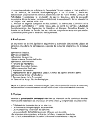 compromisos actuales de la Educación Secundaria Técnica: mejorar el nivel académico
de los alumnos, la asesoría técnico-pedagógica a los docentes, la formación,
actualización y superación del personal, la consolidación del Nuevo Modelo Curricular de
Actividades Tecnológicas, la producción de apoyos didácticos para la educación
tecnológica (libros de texto y prototipos didácticos), la consolidación de los laboratorios
de cómputo y de ciencias, entre otros.
V. Articular los órganos colegiados de los planteles, las estructuras y procesos de la
Supervisión Administrativa y Técnico-Pedagógica, así como los Servicios Educativos
Complementarios, las Academias de Maestros, el Consejo Consultivo Escolar, la
Asociación de Padres de Familia, las asociaciones y organismos externos que puedan
constituirse apoyos para el desarrollo de los planteles.


4. Participantes

En el proceso de diseño, operación, seguimiento y evaluación del proyecto Escolar se
considera importante la participación3 orgánica de todos los integrantes del Colectivo
Escolar:

a) Personal Directivo.
b) Personal Docente.
c) Sociedad de Alumnos.
d) Asociación de Padres de Familia.
e) Personal Administrativo.
f) Personal de intendencia.
g) Consejo Consultivo Escolar.
h) Representantes Sindicales.
i) Academias de Maestros.
j) Representantes de la Cooperativa Escolar. Además de agentes externos como:
k) Instituciones Civiles y Particulares.
l) Representantes de la Comunidad.
m) Personal de Apoyo Técnico Pedagógico.


3 Apartir de los trabajos de análisis, el colectivo escolar y los sujetos particular, determinarán los niveles de participación y
las responsabilidades correspondientes a cada actor, para facilitar un mayor involucramiento y grado de compromiso.




5. Ventajas

Permite la participación corresponsable de los miembros de la comunidad escolar.
Promueve la elaboración de propuestas en torno a retos y compromisos actuales como:

- El fortalecimiento académico de los alumnos.
- La asesoría técnico-pedagógica a los docentes.
- La actualización y superación del personal.
 - La consolidación de los laboratorios de cómputo y de ciencias.
- La adecuada interpretación y aplicación del plan y programas de estudio.
- La consolidación del Nuevo Modelo Curricular de actividades tecnológicas.
 