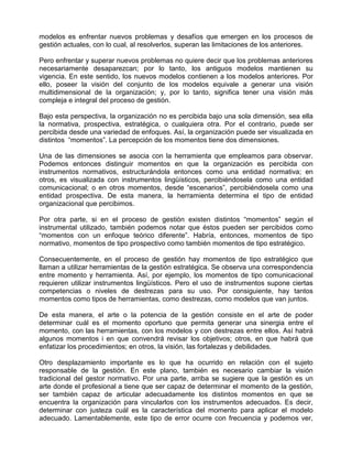 modelos es enfrentar nuevos problemas y desafíos que emergen en los procesos de
gestión actuales, con lo cual, al resolverlos, superan las limitaciones de los anteriores.

Pero enfrentar y superar nuevos problemas no quiere decir que los problemas anteriores
necesariamente desaparezcan; por lo tanto, los antiguos modelos mantienen su
vigencia. En este sentido, los nuevos modelos contienen a los modelos anteriores. Por
ello, poseer la visión del conjunto de los modelos equivale a generar una visión
multidimensional de la organización; y, por lo tanto, significa tener una visión más
compleja e integral del proceso de gestión.

Bajo esta perspectiva, la organización no es percibida bajo una sola dimensión, sea ella
la normativa, prospectiva, estratégica, o cualquiera otra. Por el contrario, puede ser
percibida desde una variedad de enfoques. Así, la organización puede ser visualizada en
distintos “momentos”. La percepción de los momentos tiene dos dimensiones.

Una de las dimensiones se asocia con la herramienta que empleamos para observar.
Podemos entonces distinguir momentos en que la organización es percibida con
instrumentos normativos, estructurándola entonces como una entidad normativa; en
otros, es visualizada con instrumentos lingüísticos, percibiéndosela como una entidad
comunicacional; o en otros momentos, desde “escenarios”, percibiéndosela como una
entidad prospectiva. De esta manera, la herramienta determina el tipo de entidad
organizacional que percibimos.

Por otra parte, si en el proceso de gestión existen distintos “momentos” según el
instrumental utilizado, también podemos notar que éstos pueden ser percibidos como
“momentos con un enfoque teórico diferente”. Habría, entonces, momentos de tipo
normativo, momentos de tipo prospectivo como también momentos de tipo estratégico.

Consecuentemente, en el proceso de gestión hay momentos de tipo estratégico que
llaman a utilizar herramientas de la gestión estratégica. Se observa una correspondencia
entre momento y herramienta. Así, por ejemplo, los momentos de tipo comunicacional
requieren utilizar instrumentos lingüísticos. Pero el uso de instrumentos supone ciertas
competencias o niveles de destrezas para su uso. Por consiguiente, hay tantos
momentos como tipos de herramientas, como destrezas, como modelos que van juntos.

De esta manera, el arte o la potencia de la gestión consiste en el arte de poder
determinar cuál es el momento oportuno que permita generar una sinergia entre el
momento, con las herramientas, con los modelos y con destrezas entre ellos. Así habrá
algunos momentos i en que convendrá revisar los objetivos; otros, en que habrá que
enfatizar los procedimientos; en otros, la visión, las fortalezas y debilidades.

Otro desplazamiento importante es lo que ha ocurrido en relación con el sujeto
responsable de la gestión. En este plano, también es necesario cambiar la visión
tradicional del gestor normativo. Por una parte, arriba se sugiere que la gestión es un
arte donde el profesional a tiene que ser capaz de determinar el momento de la gestión,
ser también capaz de articular adecuadamente los distintos momentos en que se
encuentra la organización para vincularlos con los instrumentos adecuados. Es decir,
determinar con justeza cuál es la característica del momento para aplicar el modelo
adecuado. Lamentablemente, este tipo de error ocurre con frecuencia y podemos ver,
 