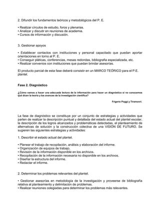 2. Difundir los fundamentos teóricos y metodológicos del P. E.

• Realizar círculos de estudio, foros y plenarias.
• Analizar y discutir en reuniones de academia.
• Cursos de información y discusión.


3. Gestionar apoyos

• Establecer contactos con instituciones y personal capacitado que puedan aportar
orientaciones en torno al P. E.
• Conseguir pláticas, conferencias, mesas redondas, bibliografia especializada, etc.
• Realizar convenios con instituciones que puedan brindar asesorías.

El producto parcial de esta fase deberá consistir en un MARCO TEÓRICO para el P.E.
plantel.


Fase 2. Diagnóstico

¿Cómo vamos a hacer una adecuada lectura de la información para hacer un diagnóstico si no conocemos
qué dicen la teoría y los avances de la investigación científica?

                                                                           Frigerio Poggi y Tiramonri.




La fase de diagnóstico se constituye por un conjunto de estrategias y actividades que
parten de realizar la descripción puntual y detallada del estado actual del plantel escolar,
la descripción de los logros alcanzados y problemáticas detectadas, el planteamiento de
alternativas de solución y la construcción colectiva de una VISIÓN DE FUTURO. Se
sugieren las siguientes estrategias y actividades:

1. Describir el estado actual del plantel.

• Planear el trabajo de recopilación, análisis y elaboración del informe.
• Organización de equipos de trabajo.
• Revisión de la información disponible en los archivos.
• Recopilación de la información necesaria no disponible en los archivos.
• Diseñar la estructura del informe.
• Redactar el informe.


2. Determinar los problemas relevantes del plantel.

• Gestionar asesorías en metodología de la investigación y proveerse de bibliografía
relativa al planteamiento y delimitación de problemas.
• Realizar reuniones colegiadas para determinar los problemas más relevantes.
 