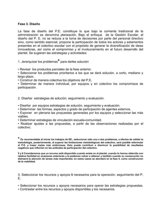 Fase 3. Diseño

La fase de diseño del P.E. constituye lo que bajo la corriente tradicional de la
administración se denomina planeación. Bajo el enfoque de la Gestión Escolar, el
diseño del P. E. no se reduce a la toma de decisiones por parte del personal directivo
sino, como sentido esencial, propone la participación de todos los actores y estamentos
presentes en el colectivo escolar con el propósito de generar la diversificación de ideas
innovadoras, así como el compromiso y el involucramiento en el futuro desarrollo del
plantel. Se sugieren las estrategias y actividades:

1. Jerarquizar los problemas* para darles solución

• Revisar los productos parciales de la fase anterior.
• Seleccionar los problemas prioritarios a los que se dará solución, a corto, mediano y
largo plazo.
• Construir de manera colectiva los objetivos del P.E.
• Determinar de manera individual, por equipos y en colectivo los compromisos de
participación.


2. Diseñar estrategias de solución, seguimiento y evaluación.

• Diseñar por equipos estrategias de solución, seguimiento y evaluación.
• Determinar las formas, aspectos y grado de participación de agentes externos.
• Exponer en plenaria las propuestas generadas por los equipos y seleccionar las más
viables.
• Determinar estrategias de vinculación escuela-comunidad.
• Realizar ajustes a las propuestas, a partir de las observaciones realizadas por el
colectivo.


* Es recomendable al iniciar los trabajos de RE., seleccionar sólo uno o dos problemas, a efectos de validar la
metodología, posteriormente, al superar las limitaciones metodológicas del colectivo, será posible reformular
el P.E. y trazar metas más ambiciosas. Esto puede contribuir a disminuir la posibilidad de resultados
negativos que influirían en las actitudes de participación del colectivo.

5 y 6 Consideramos que un recurso está disponible cuando existe en el plantel, cuando lo hemos obtenido con
relativa facilidad en ocasiones anteriores y lo podemos volver a obtener y también cuando su consecución no
distraerá la atención de tareas más importantes; en estos casos se abordará en la fase 4, como construcción
de la viabilidad.




3. Seleccionar los recursos y apoyos 5 necesarios para la operación, seguimiento del P.
E.

• Seleccionar los recursos y apoyos necesarios para operar las estrategias propuestas.
• Contrastar entre los recursos y apoyos disponibles y los necesarios.
 