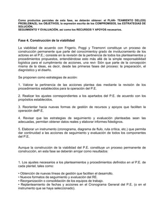 Como productos parciales de esta fase, se deberán obtener: el PLAN- TEAMIENTO DEL(OS)
PROBLEMA(S), los OBJETIVOS, la expresión escrita de los COMPROMISOS, las ESTRATEGIAS DE
SOLUCIÓN,
SEGUIMIENTO Y EVALUACIÓN, así como los RECURSOS Y APOYOS necesarios.



Fase 4. Construcción de la viabilidad

La viabilidad de acuerdo con Frigerio, Poggi y Tiramonri constituye un proceso de
construcción permanente que parte del conocimientoy grado de involucramiento de los
actores en el P.E.; consiste en la revisión de la pertinencia de todos los planteamientos y
procedimientos propuestos, entendiéndose esto más allá de la simple responsabilidad
logística para el cumplimiento de acciones, una revi- Sión que parte de la concepción
misma de la ideas, es decir, desde las primeras fases del proceso: la preparación, el
diagnóstico y el diseño.

Se proponen como estrategias de acción:

1. Valorar la pertinencia de las acciones plantea das mediante la revisión de los
procedimientos establecidos para la operación del P.E.

2. Realizar los ajustes correspondientes a los apartados del P.E. de acuerdo con los
propósitos establecidos.

3. Reorientar hacia nuevas formas de gestión de recursos y apoyos que faciliten la
operación delP.E.

4. Revisar que las estrategias de seguimiento y evaluación planteadas sean las
adecuadas, permitan obtener datos reales y elaborar informes fidedignos.

5. Elaborar un instrumento (cronograma, diagrama de flulo, ruta crítica, etc.) que permita
dar continuidad a las acciones de seguimiento y evaluación de todos los componentes
del P.E.


Aunque la construcción de la viabilidad del P.E. constituye un proceso permanente de
construcción, en esta fase se deberán arrojar como resultados:


1. Los ajustes necesarios a los planteamientos y procedimientos definidos en el P.E. de
cada plantel, tales como:

• Obtención de nuevas líneas de gestión que faciliten el desarrollo.
• Nuevos formatos de seguimiento y evaluación del RE.
• Reorganización o consolidación de los equipos de trabajo.
• Replanteamiento de fechas y acciones en el Cronograma General del P.E. (o en el
instrumento que se haya seleccionado).
 