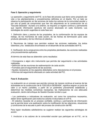 Fase 5. Operación y seguimiento

La operación y seguimiento del P.E. es la fase del proceso que tiene como propósito dar
vida a los planteamientos y procedimientos definidos en el diseño. Por un lado se
observa la participación en las acciones de todos los actores de la comunidad escolar y
por otro el grado de compromiso que han ido adquiriendo en la construcción de su
“Escuela Deseada”. Aunado a lo anterior, se requiere un registro continuo y permanente
que reporte información oportuna del avance alcanzado en cada momento. Las
estrategias de acción sugeridas en esta fase son:

1. Definición clara y precisa de los propósitos, de la conformación de los equipos de
trabajo, de los momentos de cada acción, de las fechas de terminación para cada
producto planeado y de los informes al colectivo.

2. Reuniones de trabajo que permitan evaluar las acciones realizadas, los éxitos
obtenidos y los obstáculos encontrados en el desarrollo de las actividades del P.E.

3. Verificación de la congruencia entre los propósitos planteados, las acciones realizadas
y los procedimientos aplicados.

Al término de esta fase se obtendrán como resultados:

• Cronograma o algún otro instrumento que permita dar seguimiento a las actividades
realizadas.
• Definición de las reuniones de realimentación de cada acción.
• Formatos para el seguimiento de las acciones.
• Ajustes necesarios en los aspectos detectados como desviaciones en el proceso.
• Informes del seguimiento efectuado en cada actividad del P.E.


Fase 6. Evaluación

La evaluación es un proceso que permite conocer de manera continua el avance de las
actividades en la construcción de la “ESCUELA DESEADA”, significa asignar un juicio de
valor a un hecho (variable), a partir de un parámetro previamente establecido y
determinar las medidas correctivas necesarias; las implicaciones de una adecuada
evaluación, dentro del enfoque de Gestión Escolar remiten a que:

- Los parámetros e indicadores de evaluación, así como los correctivos necesarios,
deben tener significación para todos los actores involucrados en el P.E.
- El colectivo necesita de un proceso confiable, continuo y permanente de información
que le permita tener una explicación sobre la modificación de las relaciones, situaciones
y condiciones de la escuela a partir del proceso de construcción del RE.

Para lograr resultados satisfactorios se sugieren realizar las siguientes estrategias de
acción:

1. Involucrar a los actores de la comunidad escolar que participan en el P.E., en la
 