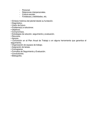 -   Personal.
         -   Relaciones interpersonales.
         -   Cultura escolar.
         -   Fortalezas y debilidades, etc.

• Síntesis histórica del plantel desde su fundación.
• Diagnóstico.
• Visión de futuro.
• Problema(s) a solucionar.
• Objetivos.
• Compromisos.
• Estrategias de solución, seguimiento y evaluación.
• Recursos.
• Apoyos.
• Concreción en el Plan Anual de Trabajo o en alguna herramienta que garantice el
seguimiento.
• Organización de equipos de trabajo.
• Asignación de tareas.
• Cronograma.
• Formatos de Seguimiento y Evaluación.
• Conclusiones.
• Bibliografía.
 