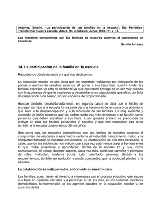 Antúnez, Serafin. “La participación de las familias en la escuela”. En: Periódico
Transformar nuestra escuela. Año 2, No. 4. México. Junio, 1999. PP. 7, 11.

Los maestros compartimos con las familias de nuestros alumnos el comprimiso de
educarlos.
                                                                 Serafín Antúnez




14. La participación de la familia en la escuela.
Recordemos dónde estamos y a qué nos dedicamos.

La educación escolar es una tarea que los maestros realizamos por delegación de los
padres y madres de nuestros alumnos. Al poner a sus hijos bajo nuestra tutela, las
familias expresan un acto de confianza ya que nos hacen entrega de un ser muy querido
con la esperanza de que le ayudemos a desarrollar unas capacidades que ellos, por falta
de preparación o de tiempo, no son capaces de proporcionarle.

Aunque también, desafortunadamente, en algunos casos se diría que el hecho de
entregar los hijos a la escuela forma parte de una ceremonia de renuncia o de abandono
que lleva a la despreocupación y a la inhibición de las familias. Es muy evidente y
conocido de todos nosotros que los padres cada vez más renuncian a su función como
personas que deben socializar a sus hijos, a ser quienes primero se preocupen de
cultivar en ellos los hábitos personales y sociales y que han transferido esa tarea
también a la escuela durante estos últimos años.

Sea como sea, los maestros compartimos con las familias de nuestros alumnos el
compromiso de educarles y este hecho reclama el ineludible conocimiento mutuo y la
complementariedad de nuestras actuaciones. La colaboración es aún más necesaria, si
cabe, cuando las evidencias nos indican que cada vez está menos clara la frontera entre
lo que “debe enseñarse y aprenderse” dentro de la escuXa t’tt y que, como
consecuencia, el trabajo docente supone, cada vez más, continuos cambios y permutas
de roles: instructor, asistente social, tutor, orientador personal, debido a los
requerimientos, también en evolución y muda constantes, que la sociedad plantea a la
escuela.

La colaboración es indispensable, sobre todo en nuestro caso.

Las familias, pues, tienen el derecho a interesarse por el proceso educativo que siguen
sus hijos en nuestras escuelas y a participar en él. Es más, en los sistemas escolares
democráticos, la intervención de los agentes sociales en la educación escolar y, en
concreto de las
 