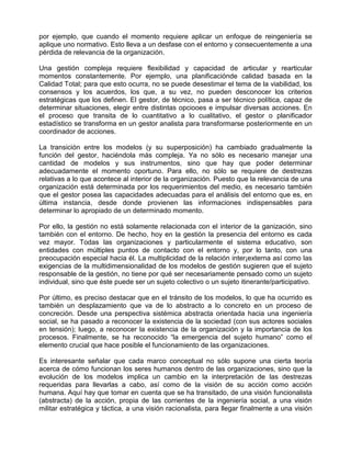 por ejemplo, que cuando el momento requiere aplicar un enfoque de reingeniería se
aplique uno normativo. Esto lleva a un desfase con el entorno y consecuentemente a una
pérdida de relevancia de la organización.

Una gestión compleja requiere flexibilidad y capacidad de articular y rearticular
momentos constantemente. Por ejemplo, una planificaciónde calidad basada en la
Calidad Total; para que esto ocurra, no se puede desestimar el tema de la viabilidad, los
consensos y los acuerdos, los que, a su vez, no pueden desconocer los criterios
estratégicas que los definen. El gestor, de técnico, pasa a ser técnico política, capaz de
determinar situaciones, elegir entre distintas opciooes e impulsar diversas acciones. En
el proceso que transita de lo cuantitativo a lo cualitativo, el gestor o planificador
estadístico se transforma en un gestor analista para transformarse posteriormente en un
coordinador de acciones.

La transición entre los modelos (y su superposición) ha cambiado gradualmente la
función del gestor, haciéndola más compleja. Ya no sólo es necesario manejar una
cantidad de modelos y sus instrumentos, sino que hay que poder determinar
adecuadamente el momento oportuno. Para ello, no sólo se requiere de destrezas
relativas a lo que acontece al interior de la organización. Puesto que la relevancia de una
organización está determinada por los requerimientos del medio, es necesario también
que el gestor posea las capacidades adecuadas para el análisis del entorno que es, en
última instancia, desde donde provienen las informaciones indispensables para
determinar lo apropiado de un determinado momento.

Por ello, la gestión no está solamente relacionada con el interior de la ganización, sino
también con el entorno. De hecho, hoy en la gestión la presencia del entorno es cada
vez mayor. Todas las organizaciones y particularmente el sistema educativo, son
entidades con múltiples puntos de contacto con el entorno y, por lo tanto, con una
preocupación especial hacia él. La multiplicidad de la relación inter¡externa así como las
exigencias de la multidimensionalidad de los modelos de gestión sugieren que el sujeto
responsable de la gestión, no tiene por qué ser necesariamente pensado como un sujeto
individual, sino que éste puede ser un sujeto colectivo o un sujeto itinerante/participativo.

Por último, es preciso destacar que en el tránsito de los modelos, lo que ha ocurrido es
también un desplazamiento que va de lo abstracto a lo concreto en un proceso de
concreción. Desde una perspectiva sistémica abstracta orientada hacia una ingeniería
social, se ha pasado a reconocer la existencia de la sociedad (con sus actores sociales
en tensión); luego, a reconocer la existencia de la organización y la importancia de los
procesos. Finalmente, se ha reconocido “la emergencia del sujeto humano” como el
elemento crucial que hace posible el funcionamiento de las organizaciones.

Es interesante señalar que cada marco conceptual no sólo supone una cierta teoría
acerca de cómo funcionan los seres humanos dentro de las organizaciones, sino que la
evolución de los modelos implica un cambio en la interpretación de las destrezas
requeridas para llevarlas a cabo, así como de la visión de su acción como acción
humana. Aquí hay que tomar en cuenta que se ha transitado, de una visión funcionalista
(abstracta) de la acción, propia de las corrientes de la ingeniería social, a una visión
militar estratégica y táctica, a una visión racionalista, para llegar finalmente a una visión
 