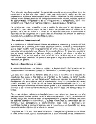 Pero, además, para las escuelas y las personas que estamos comprometidas en el un
consecuencia de los principios y convicciones que sustentan el modelo escolar que
propongamos. Conviene recordar que nuestro proyecto de gestión, la partcipación de las
familias es una consecuencia de los principios normativos de respeto, equidad, igualdad
de oportunidades, compensación de las desigualdades y transparencia, todos ellos
estrechamente vinculados a valores democráticos que, sin duda, defendemos.

La participación, pues, entendida como la acción de intervenir en los procesos de
planificación, ejecución o control de las prácticas de gestión (tanto si inciden en el
gobierno de la escuela como si lo hacen en los aspectos didácticos, administrativos u
organizativos) es un ejercicio en el que no sólo los maestros sino también los padres de
nuestros alumnos deberían ser agentes principales.

¿Qué podemos hacer entonces?

Si compartimos el convencimiento anterior, los maestros, directores y supervisores que
participamos en el proyecto, deberíamos encontrar caminos, prácticas o procedimientos
que lo hagan posible. Para ello proponemos, en primer lugar, revisar ciertas culturas y
creencias, como requisito para alcanzar lo que pretendemos. En segundo, considerar
que se puede participar en diversos grados o niveles y que ninguno de ellos es
desdeñable. Y, en tercero, analizar otros beneficios de la participación de los padres no
sólo para el mejor desarrollo del proyecto sino para el mejor funcionamiento de toda la
institución, en general.

Revisemos las culturas y creencias

A menudo las opiniones que tenemos respecto a “la participación de los padres en las
tareas escolares denotan una prevención o desconfianza, no siempre justificadas”.

Que cada uno actúe en su terreno: ellos en la casa y nosotros en la escuela, no
mezclemos las cosas o “los padres no entienden de lo nuestro, no tienen nuestra
preparación y no tienen por qué fiscalizamos”, suelen ser ejemplos de manifestaciones
de docentes más temerosos de mostrar abiertamente y dar a conocer cuál es su trabajo
y cómo lo hacen, que consecuencias de malas experiencias de colaboración con las
familias. Múltiples evidencias nos demuestran que se puede colaborar satisfactoriamente
con ellas si se saben negociar las finalidades, los roles de cada una de las partes y los
limites.

Otro convencimiento, sólidamente instalado en muchas culturas escolares, es que sólo
hay que contar con las familias para los momentos de crisis: cuando necesitamos su
ayuda y apoyo para reivindicar algo, por ejemplo mayores y mejores recursos. O cuando
les pedimos aportaciones económicas. O cuando reclamamos su participación sólo en
momentos que corresponden a acontecimientos tales como la celebración de
efemérides, fiestas o conmemoraciones, que a veces tienen un desarrollo muy poco
coherente con los objetivos de la educación escolar.

Los padres, sin duda, son capaces de hacer otras cosas por sus hijos más allá de apoyar
la justa reivindicación, ayudar económicamente o estar presentes en las celebraciones
 