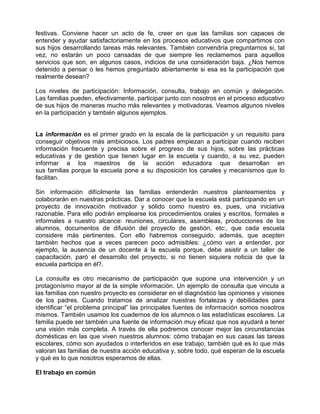 festivas. Conviene hacer un acto de fe, creer en que las familias son capaces de
entender y ayudar satisfactoriamente en los procesos educativos que compartimos con
sus hijos desarrollando tareas más relevantes. También convendría preguntarnos si, tal
vez, no estarán un poco cansadas de que siempre les reclamemos para aquellos
servicios que son, en algunos casos, indicios de una consideración baja. ¿Nos hemos
detenido a pensar o les hemos preguntado abiertamente si esa es la participación que
realmente desean?

Los niveles de participación: Información, consulta, trabajo en común y delegación.
Las familias pueden, efectivamente, participar junto con nosotros en el proceso educativo
de sus hijos de maneras mucho más relevantes y motivadoras. Veamos algunos niveles
en la participación y también algunos ejemplos.


La información es el primer grado en la escala de la participación y un requisito para
conseguir objetivos más ambiciosos. Los padres empiezan a participar cuando reciben
información frecuente y precisa sobre el progreso de sus hijos, sobre las prácticas
educativas y de gestión que tienen lugar en la escuela y cuando, a su vez, pueden
informar a los maestros de la acción educadora que desarrollan en
sus familias porque la escuela pone a su disposición los canales y mecanismos que lo
facilitan.

Sin información difícilmente las familias entenderán nuestros planteamientos y
colaborarán en nuestras prácticas. Dar a conocer que la escuela está participando en un
proyecto de innovación motivador y sólido como nuestro es, pues, una iniciativa
razonable. Para ello podrán emplearse los procedimientos orales y escritos, formales e
informales a nuestro alcance: reuniones, circulares, asambleas, producciones de los
alumnos, documentos de difusión del proyecto de gestión, etc:, que cada escuela
considere más pertinentes. Con ello habremos conseguido, además, que acepten
también hechos que a veces parecen poco admisibles: ¿cómo van a entender, por
ejemplo, la ausencia de un docente á la escuela porque, debe asistir a un taller de
capacitación, paró el desarrollo del proyecto, si no tienen siquiera noticia de que la
escuela participa en él?.

La consulta es otro mecanismo de participación que supone una intervención y un
protagonísmo mayor al de la simple información. Un ejemplo de consulta que vincula a
las familias con nuestro proyecto es considerar en el diagnóstico las opiniones y visiones
de los padres. Cuando tratamos de analizar nuestras fortalezas y debilidades para
identificar “el problema principal” las principales fuentes de información somos nosotros
mismos. También usamos los cuadernos de los alumnos o las estadísticas escolares. La
familia puede ser también una fuente de información muy eficaz que nos ayudará a tener
una visión más completa. A través de ella podremos conocer mejor las circunstancias
domésticas en las que viven nuestros alumnos: cómo trabajan en sus casas las tareas
escolares, cómo son ayudados o interferidos en ese trabajo; también qué es lo que más
valoran las familias de nuestra acción educativa y, sobre todo, qué esperan de la escuela
y qué es lo que nosotros esperamos de ellas.

El trabajo en común
 