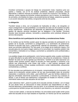 Constituir comisiones o grupos de trabajo de composición mixta: maestros junto con
padres y madres, con el fin de analizar problemas, elaborar propuestas, discutir
alternativas o elaborar informes es también una manera de involucrar a las familias. Si,
ademas, somos capaces de fomentar núcleos asociativos o por lo menos, no interferirlos
de animarlos y de dotarles de ideas y de procedimientos de trabajo, estaremos ayudando
a una acción educativa más sólida y congruente entre las dos partes.

La delegación

Transferir tareas a otros, con el propósito de implicarles en ellas y de otorgarles un
mayor protagonismo es otra posibilidad. Los docentes de cada una de nuestras escuelas
tienen experiencias satifactorias del desarrollo de determinadas actividades o de la
gestión de algunos servicios escolares que se delegaron a las familias. Conviene
rescatar esos procesos exitosos, renovarlos y proponerlos como prácticas eficaces al
servicio del proyecto.

Otros beneficios de la participación de las familias y consideraciones finales

En la medida que las familias puedan gozar de algunas parcelas de participación en la
gestión de la escuela, aumentará su protagonismo y su sentimiento de pertenencia;
sentirán la escuela más suya y, seguramente, además de entenderla y valorarla mejor,
serán sus primeras defensoras. Por otra parte, si la imagen de la institución mejora, si la
escuela goza de una buena imagen externa en la comunidad, los maestros estarán más
concernidos y motivados en su trabajo y aumentará su autoestima como profesionales y
como personas

Los posibles riesgos de la participación, como hemos sugerido antes, pueden controlarse
sin gran dificultad si se sabe definir las funciones y las zonas de competencia y “áreas de
libertad” de cada uno de los agentes que intervienen. También si se sabe reaccionar con
rapidez antes quienes quieren utilizar la escuela con fines egoístas o contrarios a los
valores que proponíamos unas líneas más arriba, o ante quienes persiguen sólo
intereses particulares. Ambas cautelas contribuirán a evitar malentendidos, actuaciones
contradictorias y conflictos.

En las escuelas que participamos en el proyecto, comprometidas con la innovación y la
mejora de la educación escolar pública, tal vez sea recomendable tratar de encontrar
respuestas a cuestiones como estas: ¿qué preferimos? ¿que las familias colaboren en
algunas actividades claramente accesorias o protocolarias, a menudo muy costosas en
tiempo, o que el tiempo que destinamos a prepararlas se emplee en informar y recibir
información sobre el proceso educativo de sus hijos?

¿Qué valoramos más?, ¿tener la puerta de la escuela cerrada al exterior, con el riesgo
de que desde fuera se desconozca la tarea educativa que desarrollamos en ella, a
menudo laboriosa y comprometida y que por tanto, no se evaluede forma injusta o abrirla
y preocuparnos también porque sea conocido lo que hacemos y se valorecon veracidad?

 Como es bien sabido, a menudo las familias o la comunidad social suelen emitir juicios
sobre las escuelas de sus hijos basados en leyendas, en hechos que tal vez acaecieron
 