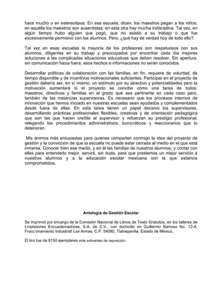 hace mucho o en estereotipos. En esa escuela, dicen, los maestros pegan a los niños;
en aquélla los maestros son ausentistas; en esta otra hay mucha indisciplina. Tal vez, en
algún tiempo hubo alguien que pegó, que no asistió a su trabajo o que fue
excesivamente permisivo con los alumnos. Pero, ¿qué hay de verdad hoy de todo ello?.

Tal vez en esas escuelas la mayoría de los profesores son respetuosos con sus
alumnos; diligentes en su trabajo y preocupados por encontrar cada día mejores
soluciones a las complicadas situaciones educativas que deben resolver. Sin apertura,
sin comunicación hacia fuera, esos hechos e informaciones no serán conocidos.

Desarrollar politicas de colaboración con las familias, en fin, requiere de voluntad, de
tiempo disponible y de incentivos motivacionales suficientes. Participar en el proyecto de
gestión debería ser, en sí mismo, un estímulo por su atractivo y potencialidades pero la
motivación aumentará si el proyecto se concibe cómo una tarea de todos:
maestros, directivos y familias en el grado qué sea pertinente en cada caso pero,
también de las instancias supervisoras. Es necesario que los procesos internos de
innovación que hemos iniciado en nuestras escuelas sean ayudados y complementados
desde fuera de ellas. En esta tarea tienen un papel decisivo los supervisores,
desarrollando prácticas profesionales flexibles, creativas y de orientación pedagógica
que son las que hacen creíble al supervisor y refuerzan su prestigio profesional,
relegando los procedimientos administrativos, burocráticos y reaccionarios que lo
deterioran.

 Mis ánimos más entusiastas para quienes comparten conmigo la idea del proyecto de
gestión y la convicción de que la escuela no puede estar cerrada al medio en el que está
inmersa. Conocer bien ese medio, y en él las familias de nuestros alumnos, y contar con
ellas para entenderlo mejor, servirá, sin duda, para que prestemos un mejor servicio a
nuestros alumnos y a la educación escolar mexicana con la que estamos
comprometidos.




                                  Antología de Gestión Escolar

Se imprimió por encargo de la Comisión Nacional de Libros de Texto Gratuitos, en los talleres de
Lmpresores Encuadernadores, S.A. de C.V., con domicilio en Guillermo Barroso No. 12-A,
Fracc’onamiento tndustríaf Las Armas, C.P. 54080, Tlalnepantla, Estado de México,

El tiro fue de 8150 ejemplares más sobrantes de reposición.
 
