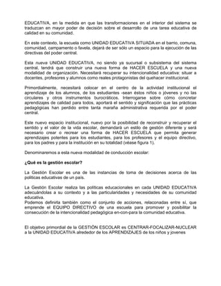 EDUCATIVA, en la medida en que las transformaciones en el interior del sistema se
traduzcan en mayor poder de decisión sobre el desarrollo de una tarea educativa de
calidad en su comunidad.

En este contexto, la escuela como UNIDAD EDUCATIVA SITUADA en el barrio, comuna,
comunidad, campamento o favela, dejará de ser sólo un espacio para la ejecución de las
directivas del poder central.

Esta nueva UNIDAD EDUCATIVA, no siendo ya sucursal o subsistema del sistema
central, tendrá que construir una nueva forma de HACER ESCUELA y una nueva
modalidad de organización. Necesitará recuperar su intencionalidad educativa: situar a
docentes, profesores y alumnos como reales protagonistas del quehacer institucional.

Primordialmente, necesitará colocar en el centro de la actividad institucional el
aprendizaje de los alumnos, de los estudiantes -sean éstos niños o jóvenes y no las
circulares y otros instrumentos burocráticos. Interrogarse sobre cómo concretar
aprendizajes de calidad para todos, aportará el sentido y significación que las prácticas
pedagógicas han perdido entre tanta maraña administrativa requerida por el poder
central.

Este nuevo espacio institucional, nuevo por la posibilidad de reconstruir y recuperar el
sentido y el valor de la vida escolar, demandará un estilo de gestión diferente y será
necesario crear o recrear una forma de HACER ESCUELA que permita generar
aprendizajes potentes para los estudiantes, para los profesores y el equipo directivo,
para los padres y para la institución en su totalidad (véase figura 1).

Denominaremos a esta nueva modalidad de conducción escolar:

¿Qué es la gestión escolar?

La Gestión Escolar es una de las instancias de toma de decisiones acerca de las
politicas educativas de un país.

La Gestión Escolar realiza las políticas educacionales en cada UNIDAD EDUCATIVA
adecuándolas a su contexto y a las particularidades y necesidades de su comunidad
educativa.
Podemos definirla también como el conjunto de acciones, relaconadas entre sí, que
emprende el EQUIPO DIRECTIVO de una escuela para promover y posibilitar la
consecución de la intencionalidad pedagógica en-con-para la comunidad educativa.


El objetivo primordial de la GESTIÓN ESCOLAR es CENTRAR-FOCALIZAR-NUCLEAR
a la UNIDAD EDUCATIVA alrededor de los APRENDIZAJES de los niños y jovenes
 