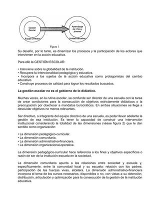 Su desafío, por lo tanto, es dinamizar los procesos y la participación de los actores que
intervienen en la acción educativa.

Para ello la GESTIÓN ESCOLAR:

• Interviene sobre la globalidad de la institución.
• Recupera la intencionalidad pedagógica y educativa.
• Incorpora a los sujetos de la acción educativa como protagonistas del cambio
educativo.
• Construye procesos de calidad para lograr los resultados buscados.

La gestión escolar no es el gobierno de lo didáctico.

Muchas veces, en la rutina escolar, se confunde ser director de una escuela con la tarea
de crear condiciones para la consecución de objetivos estrictamente didácticos o la
preocupación por obed’ecer a mandatos burocráticos. En ambas situaciones se llega a
descuidar objetivos no menos relevantes.

Ser directivo, o integrante del equipo directivo de una escuela, es poder llevar adelante la
gestión de esa institución. Es tener la capacidad de construir una intervención
institucional considerando la totalidad de las dimensiones (véase figura 2) que le dan
sentido como organización:

• La dimensión pedagógico-curricular.
• La dimensión comunitaria.
• La dimensión administrativa-financiera.
• La dimensión organizacional-operativa.

La dimensión pedagógico-curricular hace referencia a los fines y objetivos específicos o
razón de ser de la institución-escuela en la sociedad.

La dimensión comunitaria apunta a las relaciones entre sociedad y escuela y,
específicamente, entre la comunidad local y su escuela: relación con los padres;
participación de las fuerzas vivas, etcétera. La dimensión administrativo-financiera
incorpora el tema de los cursos necesarios, disponibles o no, con vistas a su obtención,
distribución, articulación y optimización para la consecución de la gestión de la institución
educativa.
 