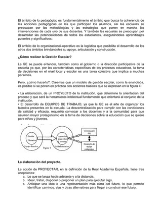 El ámbito de lo pedagógico es fundamentalmente el ámbito que busca la coherencia de
las acciones pedagógicas en las que participan los alumnos, así las escuelas se
preocupan por las metodologías y las estrategias que ponen en marcha las
intervenciones de cada uno de sus docentes. Y también las escuelas se preocupan por
desarrollar las potencialidades de todos los estudiantes, asegurándoles aprendizajes
potentes y significativos.

El ámbito de lo organizacional-operativo es la logística que posibilita el desarrollo de los
otros dos ámbitos brindándoles su apoyo, articulación y construcción.

¿Cómo realizar la Gestión Escolar?

La GE se puede entender, también como el gobierno o la dirección participativa de la
escuela ya que, por las características específicas de los procesos educativos, la toma
de decisiones en el nivel local y escolar es una tarea colectiva que implica a muchas
personas.

Pero, ¿cómo hacerlo?. Creemos que un modelo de gestión escolar, como la enunciada,
es posible si se ponen en práctica dos acciones básicas que se expresan en la figura 4:

• La elaboración, de un PROYECTO de la institución, que determine la orientación del
proceso y que será la herramienta intelectual fundamental que orientará al conjunto de la
institución.
• El desarrollo de EQUIPOS DE TRABAJO, ya que la GE es el arte de organizar los
talentos presentes en la escuela. La descentralización para cumplir con las condiciones
de calidad y eficacia, requerirá convocar a los docentes y a la comunidad para que
asuman mayor protagonismo en la toma de decisiones sobre la educación que se quiere
para niños y jóvenes.




La elaboración del proyecto.

La acción de PROYECTAR, en la definición de la Real Academia Española, tiene tres
acepciones:
   a. Lo que se lanza hacia adelante y a la distancia.
   b. Idear, tratar, disponer o proponer un plan para ejecutar algo.
   c. Anticipar una idea o una representación más clara del futuro, lo que permite
      identificar caminos, vías y otras alternativas para llegar a construir ese futuro.
 