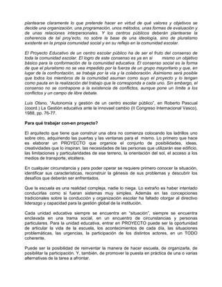 plantearse claramente lo que pretende hacer en virtud de qué valores y objetivos se
decide una organización, una programación, unos métodos, unas formas de evaluación y
de unas relaciones interpersonales. Y los centros públicos deberán plantearse la
coherencia de tal proy’ecto, no sobre la base de una ideología, sino de pluralismo
existente en la propia comunidad social y en su reflejo en la comunidad escolar.

El Proyecto Educativo de un centro escolar público ha de ser el fruto del consenso de
toda la comunidad escolar. El logro de este consenso es ya en si        mismo un objetivo
básico para la conformación de la comunidad educativa. El consenso social es la forma
de que el pluralismo no se vea impedido por la fuerza de un grupo mayoritario y que, en
lugar de la confrontación, se trabaje por la vía y la colaboración. Asimismo será posible
que todos los miembros de la comunidad asuman como suyo el proyecto y lo tengan
como pauta en la realización del trabajo que le corresponda a cada uno. Sin embargo, el
consenso no se contrapone a la existencia de conflictos, aunque pone un límite a los
conflictos y un campo de libre debate.

Luis Otano, “Autonomía y gestión de un centro escolar público”, en Roberto Pascual
(coord.) La Gestión educativa ante la innovael cambio (II Congreso Internacional Vasco),
1988, pp. 76-77.

Para qué trabajar con-en proyecto?

El arquitecto que tiene que construir una obra no comienza colocando los ladrillos uno
sobre otro, adquiriendo las puertas y las ventanas para el mismo. Lo primero que hace
es elaborar un PROYECTO que organice el conjunto de posibilidades, ideas,
creatividades que lo inspiran, las necesidades de las personas que utilizarán ese edificio,
las limitaciones y particularidades de ese terreno, la orientación del sol, el acceso a los
medios de transporte, etcétera.

En cualquier circunstancia y para poder operar se requiere primero conocer la situación,
identificar sus características, reconstruir la génesis de sus problemas y descubrir los
desafíos que deberán ser enfrentados.

Que la escuela es una realidad compleja, nadie lo niega. Lo extraño es haber intentado
conducirlas como si fueran sistemas muy simples. Además en las concepciones
tradicionales sobre la conducción y organización escolar ha faltado otorgar al directivo
liderazgo y capacidad para la gestión global de la institución.

Cada unidad educativa siempre se encuentra en “situación”, siempre se encuentra
enclavada en una trama social, en un encuentro de circunstancias y personas
particulares. Para la unidad educativa, entrar en PROYECTO puede ser la oportunidad
de articular la vida de la escuela, los acontecimientos de cada día, las situaciones
problemáticas, las urgencias, la participación de los distintos actores, en un TODO
coherente.

Puede ser la posibilidad de reinventar la manera de hacer escuela, de organizarla, de
posibilitar la participación. Y, también, de promover la puesta en práctica de una o varias
alternativas de la tarea a afrontar.
 
