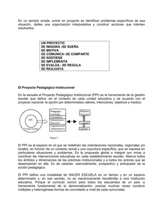 En un sentido simple, entrar en proyecto es identificar problemas específicos de esa
situación, darles una organización interpretativa y construir acciones que intenten
resolverlos.



               UN PROYECTO
               SE IMAGINA -SE SUEÑA
               SE MOTIVA
               SE COMUNICA- SE COMPARTE
               SE SOSTIENE
               SE IMPLEMENTA
               SE EVALÚA - SE REGULA
               SE REAJUSTA




El Proyecto Pedagógico Institucional

En la escuela el Proyecto Pedagógico Institucional (PPI) es la herramienta de la gestión
escolar que define -en el contexto de cada unidad educativa y de acuerdo con el
proyecto nacional- la opción por determinados valores, intenciones, objetivos y medios.




El PPI es el espacio en el que se redefinen las orientaciones nacionales, regionales y/o
locales, en función de un contexto social y una coyuntura específica, que se expresa en
particulares situaciones y problemas. Es la propuesta global e integral con miras a
coordinar las intervenciones educativas en cada establecimiento escolar. Abarca todos
los ámbitos y dimensiones de las prácticas institucionales y a todos los actores que se
desempeñan en ella. Es de carácter, esencialmente, prospectivo y anticipador de la
acción pedagógica.

El PPI define una modalidad de HACER ESCUELA en un tiempo y en un espacio
determinado y, en ese sentido, no es mecánicamente transferible a otra institución
educativa. Porque el currículo común para todos los educandos de un país -y
herramienta fundamental de la democratización- precisa muchas veces construir
múltiples y heterogéneas formas de concretarlo a nivel de cada comunidad.
 