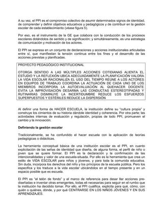 A su vez, el PPI es el compromiso colectivo de asumir determinados signos de identidad,
de comprender y definir objetivos educativos y pedagógicos y de contribuir en la gestión
escolar de cada establecimiento (véase figura 5).

Por eso, es el instrumento de la GE que colabora con la conducción de los procesos
escolares dotándolos de sentido y de significación; y simultáneamente, es una estrategia
de comunicación y motivación de los actores.

El PPI se expresa en un conjunto de declaraciones y acciones institucionales articuladas
entre sí, que manifiestan la tensión continua entre los fines y el desarrollo de las
acciones previstas y planificadas.

PROYECTO PEDAGÓGICO INSTITUCIONAL

OTORGA SENTIDO A LAS MÚLTIPLES ACCIONES COTIDIANAS ALIENTA EL
ESTUDIO Y LA REFLEXIÓN UBICA ADECUADAMENTE LA PLANIFICACIÓN VALORA
LA VIDA ESCOLAR RACIONALIZA EL USO DEL TIEMPO REÚNE A LOS ACTORES
EN EQUIPOS DE TRABAJO COORDINA LA ACTUACIÓN DE CADA UNO DE LOS
MIEMBROS INCORPORA LA AUTOEVALUACIÓN AL QUEHACER DOCENTE
EVITA LA IMPROVISACIÓN DESARMA LAS CONDUCTAS ESTEREOTIPADAS Y
RUTINARIAS DISMINUYE LA INCERTIDUMBRE REDUCE LOS ESFUERZOS
SUPERPUESTOS Y ESTÉRILES REDUCE LA DISPERSIÓN


Al definir una forma de HACER ESCUELA, la institución define su “cultura propia” y
construye los cimientos de su historia dándole identidad y coherencia. Por otra parte; las
actividades internas de evaluación y regulación, propias de todo PPI, promueven el
cambio y la innovación.

Definiendo la gestión escolar

Tradicionalmente, se ha confundido el hacer escuela con la aplicación de teorías
pedagógicas o didácticas.

La herramienta conceptual básica de una institución escolar es el PPI, en cuanto
explicitación de las señas de identidad que diseña, de alguna forma, el perfil de niño o
joven que se quiere formar. El PPI es la declaración y la confirmación de las
intencionalidades y valor de una escuela-situada. Por ello es la herramienta que crea un
estilo de VIDA ESCOLAR para niños y jóvenes, y para toda la comunida educativa.
Sin duda, incorpora los derechos del niño y los principios de la escuela pública. Pero los
especifica y los traduce a la vida escolar ubicándolos en el tiempo presente y en un
espacio posible que es escuela.

El PPI es “el telón de fondo” y el marco de referencia para desar llar acciones pre-
diseñadas e inventar otras emergentes, todas eli necesarias para seguir en el rumbo que
la institución ha decidido tomar. Por ello, el PPI cualifica, explicita para qué, cómo, con
quién o quiénes, dónde, y por qué CENTRARSE EN LOS NIÑOS JÓVENES Y EN SUS
APRENDIZAJES.
 