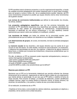El PPI transfiere toda la dinámica proyectiva a una for organizacional específica, a través
de múltiples acciones pedagógicas que pueden diseñarse para un grupo clase completo,
para van grupos y cursos o ciclos, etc., de un establecimiento escolar. Además, del PPI
como herramienta conceptual es posible que equipo directivo derive otras herramientas
de la gestión escolar:

Las normas de convivencia institucionales que definen la vida escolar, los vínculos,
los climas, etcétera.

Los proyectos pedagógicos específicos, que son las acciones temporales que
concretan el PPI atendiendo situaciones muy específicas (por ejemplo, atendiendo los
problemas de baja calidad de aprendizajes en lectoescritura, fundamentalmente
asociados al desarrollo de una lectura comprensiva, y no sólo repetitiva) creando
operaciones que operen sobre esa realidad y la modifiquen, etcétera

Las reuniones de trabajo con todos ios actores de la comunidad escolar, pero
primordialmente las que se realicen con docentes en sus múltiples modalidades.

Las observaciones de grupos, de cursos, de docentes, de toda la actividad pedagógica
y escolar.

La memoria escolar de los docentes y del equipo directivo que da cuenta de lo que
ocurrió en ese año lectivo. En este sentido, incorpora la auto-evaluación y la evaluación,
y reflexiona los aprendizajes de ese año, los organiza, y determina de alguna manera la
tarea futura, a medida que incorpora las limitaciones y situaciones problemáticas que no
fueron abordadas.

Por ello, al elaborar un PPI es necesario poder responder anticipadamente y siempre a
ciertos interrogantes fundamentales:
¿Qué quiere o pretende SER esta institución?
¿Qué quiere HACER esta escuela?
¿A quién ATIENDE y quiere ATENDER?
¿Cuál ES-SERÁ su estilo o las características que la definan?


Razones para elaborar un PPI

Decíamos que el PPI es la herramienta intelectual que permite enfrentar las diversas
dimensiones de la institución, regenerando en ella los signos vitales de una organización
que intenta abrirse al aprendizaje. Es por eso que el PPI define o redefine la forma de
hacer escuela. Para encarar el trabajo y el desafío de elaborarlo, pueden idenflficarse
múltiples razones, según se analice desde la institución misma, el equipo directivo, los
docentes, los estudiantes, o los padres y madres de esa comunidad educativa.

En la institución, la existencia de un PPI:

• Explicita en forma clara y comunicable los valores colectivos, expresados en objetivos y
propósitos, de los actores de la unidad educativa.
 