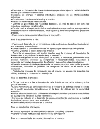 • Promueve la búsqueda colectiva de acciones que permitan mejorar la calidad de la vida
escolar y la calidad de la enseñanza.
Cohesiona las energías y saberes individuales alrededor de las intencionalidades
colectivas.
• Constituye un puente entre la teoría y la práctica.
• Revela las necesidades institucionales.
• Delimita las prioridades, los resultados deseados, las vías de acción, así como los
métodos y estrategias para lograrlos.
• Permite realizar el seguimiento de los resultados de manera continua; corregir efectos
indeseables revisar intencionalidades, hacer ajustes y tener una perspectiva global del
proceso.
• Es un recurso para organizar el cambio y la innovación.

Para el equipo directivo, el PPI:

• Favorece el desarrollo de un conocimiento más objetivado de la realidad institucional,
sus procesos y sus resultados.
• Ayuda a centrar la unidad educativa en los aprendizajes de los niños y los jóvenes.
• Clarifica y focaliza la acción del equipo directivo.
• Aumenta las capacidades del equipo directivo para la previsión, el diagnóstico, la
intervención, el seguimiento, la regulación y la evaluación.
• Propicia una gestión escolar participativa de acuerdo a finalidades, permitiendo a los
distintos miembros identificar su compromiso y responsabilidades, incitándolos a
desarrollar su iniciativa, la capacidad de reflexión y sus aportes a la autoevaluación.
• Potencia un desarrollo de la gestión escolar de manera razonada y razonable, y no sólo
controladora, facilitando los procesos de delegación de tareas en el interior de la
institución.
• Posibilita los procesos de negociación con el entorno, los padres, los docentes, los
niños y jóvenes y la comunidad en su conjunto.

Para los docentes, el proyecto:

• Otorga coherencia a las actividades de cada ámbito escolar, a los actores y a los
grupos de trabajo.
• Es una herramienta de comunicación que da a conocer a los distintos actores el sentido
de la acción conducida, convirtiéndose en la base del diálogo con la comunidad
educativa.
• Brinda a los actores de cada unidad educativa la posibilidad de precisar la especificidad
de su propuesta para esos sujetos y contextos.
• Favorece su inclusión en el desarrollo de un conocimiento más objetivado de la realidad
institucional, sus procesos y sus resultados.
• Efectiviza la formación docente en la práctica.

Para los estudiantes, el proyecto:

• Convoca a participar de una experiencia escolar conocida y coherente.
• Genera espacios institucionales de consenso y participación.

Para la comunidad toda, los padres y las madres, el proyecto:
 