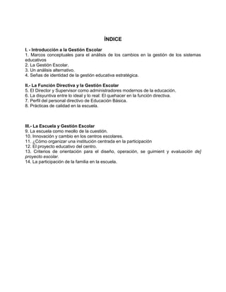 ÍNDICE
I. - Introducción a la Gestión Escolar
1. Marcos conceptuales para el análisis de los cambios en la gestión de los sistemas
educativos
2. La Gestión Escolar.
3. Un análisis alternativo.
4. Señas de identidad de la gestión educativa estratégica.

II.- La Función Directiva y la Gestión Escolar
5. El Director y Supervisor como administradores modernos de la educación.
6. La disyuntiva entre lo ideal y lo real: El quehacer en la función directiva.
7. Perfil del personal directivo de Educación Básica.
8. Prácticas de calidad en la escuela.



III.- La Escuela y Gestión Escolar
9. La escuela como meollo de la cuestión.
10. Innovación y cambio en los centros escolares.
11. ¿Cómo organizar una institución centrada en la participación
12. El proyecto educativo del centro.
13. Criterios de orientación para el diseño, operación, se guimient y evaluación de]
proyecto escolar.
14. La participación de la familia en la escuela.
 