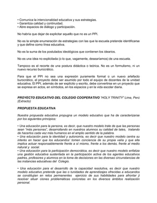 • Comunica la intencionalidad educativa y sus estrategias.
• Garantiza calidad y continuidad.
• Abre espacios de diálogo y participación.

No habría que dejar de explicitar aquello que no es un PPI.

No es la simple enumeración de estrategias con las que la escuela pretende identificarse
y que define como línea educativa.

No es la suma de los postulados ideológicos que contienen los idearios.

No es una idea no explicitada (o lo que, vagamente, desearíamos) de una escuela.

Tampoco es el recorte de una postura didáctica o teórica. No es un formulismo, ni un
nuevo recurso burocrático.

Para que el PPI no sea una expresión puramente formal o un nuevo artefacto
burocrático, el proyecto debe ser asumido por todo el equipo de docentes de la unidad
educativa. El PPI, además de ser explícito y escrito, debe convertirse en un proyecto que
se expresa en actos, en símbolos, en los espacios y en la vida escolar diaria.


PROYECTO EDUCATIVO DEL COLEGIO COOPERATIVO “HOLY TRINITY” Lima, Perú
(Extracto)

PROPUESTA EDUCATIVA

Nuestra propuesta educativa propugna un modelo educativo que ha de caracterizarse
por los siguientes principios:

• Una educación para la persona, es decir, que nuestro modelo trate de que las personas
sean “más personas”, desarrollando en nuestros alumnos su calidad de tales, tratando
de hacerlos cada vez más humanos en el amplio sentido de la palabra.
• Una educación para la identidad y autonomía, es decir que nuestro modelo centra su
interés en hacer que los educandos’ tomen conciencia de su propia valía y que ella
implica actuar responsablemente frente a sí mismo, frente a los demás, frente al medio
natural y social.
• Una educación para la participación democrática, es decir que nuestro modelo enfatiza
una gestión educativa sustentada en la participación activa de los agentes educativos
padres, profesores y alumnos en la toma de decisiones en las diversas circunstancias de
las instancias educativas del Colegio.

• Una educación para el desarrollo de la capacidad resolutiva, es decir que nuestro
modelo educativo pretende que las o tunidades de aprendizajes ofrecidas a educandos
se constitujian en retos permanentes ejercicio de sus habilidades para afrontar ji
resolver situa• ciones problemáticas concretas en los diversos ámbitos realización
personal.
 