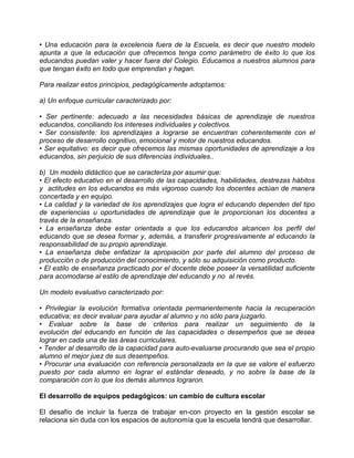 • Una educación para la excelencia fuera de la Escuela, es decir que nuestro modelo
apunta a que la educación que ofrecemos tenga como parámetro de éxito lo que los
educandos puedan valer y hacer fuera del Colegio. Educamos a nuestros alumnos para
que tengan éxito en todo que emprendan y hagan.

Para realizar estos principios, pedagógicamente adoptamos:

a) Un enfoque curricular caracterizado por:

• Ser pertinente: adecuado a las necesidades básicas de aprendizaje de nuestros
educandos, conciliando los intereses individuales y colectivos.
• Ser consistente: los aprendizajes a lograrse se encuentran coherentemente con el
proceso de desarrollo cognitivo, emocional y motor de nuestros educandos.
• Ser equitativo: es decir que ofrecemos las mismas oportunidades de aprendizaje a los
educandos, sin perjuicio de sus diferencias individuales..

b) Un modelo didáctico que se caracteriza por asumir que:
• El efecto educativo en el desarrollo de las capacidades, habilidades, destrezas hábitos
y actitudes en los educandos es más vigoroso cuando los docentes actúan de manera
concertada y en equipo.
• La calidad y la variedad de los aprendizajes que logra el educando dependen del tipo
de experiencias u oportunidades de aprendizaje que le proporcionan los docentes a
través de la enseñanza.
• La enseñanza debe estar orientada a que los educandos alcancen los perfil del
educando que se desea formar y, además, a transferir progresivamente al educando la
responsabilidad de su propio aprendizaje.
• La enseñanza debe enfatizar la apropiación por parte del alumno del proceso de
producción o de producción del conocimiento, y sólo su adquisición como producto.
• El estilo de enseñanza practicado por el docente debe poseer la versatilidad suficiente
para acomodarse al estilo de aprendizaje del educando y no al revés.

Un modelo evaluativo caracterizado por:

• Privilegiar la evolución formativa orientada permanentemente hacia la recuperación
educativa; es decir evaluar para ayudar al alumno y no sólo para juzgarlo.
• Evaluar sobre la base de criterios para realizar un seguimiento de la
evolución del educando en función de las capacidades o desempeños que se desea
lograr en cada una de las áreas curriculares.
• Tender al desarrollo de la capacidad para auto-evaluarse procurando que sea el propio
alumno el mejor juez de sus desempeños.
• Procurar una evaluación con referencia personalizada en la que se valore el esfuerzo
puesto por cada alumno en lograr el estándar deseado, y no sobre la base de la
comparación con lo que los demás alumnos lograron.

El desarrollo de equipos pedagógicos: un cambio de cultura escolar

El desafío de incluir la fuerza de trabajar en-con proyecto en la gestión escolar se
relaciona sin duda con los espacios de autonomía que la escuela tendrá que desarrollar.
 
