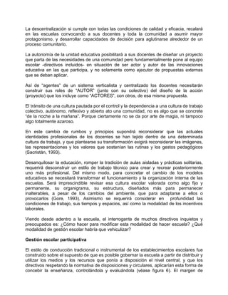 La descentralización si cumple con todas las condiciones de calidad y eficacia, recalará
en las escuelas convocando a sus docentes y toda la comunidad a asumir mayor
protagonismo, y desarrollar capacidades de decisión para aglutinarse alrededor de un
proceso comunitario.

La autonomía de la unidad educativa posibilitará a sus docentes de diseñar un proyecto
que parta de las necesidades de una comunidad pero fundamentalmente pone al equipo
escolar -directivos incluidos- en situación de ser actor y autor de las innovaciones
educativa en las que participa, y no solamente como ejecutor de propuestas externas
que se deban aplicar.

Así de “agentes” de un sistema verticalista y centralizado los docentes necesitarán
construir sus roles de “AUTOR” (junto con su colectivo) del diseño de la acción
(proyecto) que los incluye como “ACTORES”, con otros, de esa misma propuesta.

El tránsito de una cultura pautada por el control y la dependencia a una cultura de trabajo
colectivo, autónomo, reflexivo y abierto ato una comunidad, no es algo que se concrete
“de la noche a la mañana”. Porque ciertamente no se da por arte de magia, ni tampoco
algo totalmente azaroso.

En este cambio de rumbos y principios supondrá reconsiderar que las actuales
identidades profesionales de los docentes se han tejido dentro de una determinada
cultura de trabajo, y que plantearse su transformación exigirá reconsiderar las imágenes,
las representaciones y los valores que sostenían las rutinas y los gestos pedagógicos
(Sacristán, 1993).

Desanquilosar la educación, romper la tradición de aulas aisladas y prácticas solitarias,
requerirá desconstruir un estilo de trabajo técnico para crear y recrear posteriormente
uno más profesional. Del mismo modo, para concretar el cambio de los modelos
educativos se necesitará transformar el funcionamiento y la organización interna de las
escuelas. Será imprescindible revisar esa cultura escolar valorada como algo fijo y
permanente, su organigrama, su estructura, diseñados más para permanecer
inalterables, a pesar de los cambios del ambiente, que para adaptarse a ellos o
provocarlos (Gore, 1993). Asimismo se requerirá considerar en profundidad las
condiciones de trabajo, sus tiempos y espacios, así como la modalidad de los incentivos
laborales.

Viendo desde adentro a la escuela, el interrogante de muchos directivos inquietos y
preocupados es: ¿Cómo hacer para modificar esta modalidad de hacer escuela? ¿Qué
modalidad de gestión escolar habría que vehiculizar?

Gestión escolar participativa

El estilo de conducción tradicional o instrumental de los establecimientos escolares fue
construido sobre el supuesto de que es posible gobernar la escuela a partir de distribuir y
utilizar los medios y los recursos que ponía a disposición el nivel central, y que los
directivos respetando la normativa de disposiciones y circulares, aplicarían esta forma de
concebir la enseñanza, controlándola y evaluándola (véase figura 6). El margen de
 