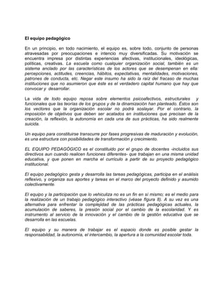 El equipo pedagógico

En un principio, en todo nacimiento, el equipo es, sobre todo, conjunto de personas
atravesadas por preocupaciones e intencio muy diversificadas. Su motivación se
encuentra impresa por distintas experiencias afectivas, institucionales, ideológicas,
políticas, creativas. La escuela como cualquier organización social, también es un
sistema anclado por las características de los actores que se desempenan en ella:
percepciones, actitudes, creencias, hábitos, expectativas, mentalidades, motivaciones,
patrones de conducta, etc. Negar este insumo ha sido la raíz del fracaso de muchas
instituciones que no asumieron que éste es el verdadero capital humano que hay que
convocar y desarrollar.

La vida de todo equipo reposa sobre elementos psicoafectivos, estructurales y
funcionales que las teorías de los grupos y de la dinamización han planteado. Éstos son
los vectores que la organización escolar no podrá soslayar. Por el contrario, la
imposición de objetivos que deben ser acatados en instituciones que precisan de la
creación, la reflexión, la autonomía en cada una de sus prácticas, ha sido realmente
suicida.

Un equipo para constituirse transcurre por fases progresivas de maduración y evolución,
es una estructura con posibilidades de transformación y crecimiento.

EL EQUIPO PEDAGÓGICO es el constituido por el grupo de docentes -incluidos sus
directivos aun cuando realicen funciones diferentes- que trabajan en una misma unidad
educativa, y que ponen en marcha el currículo a partir de su proyecto pedagógico
institucional.

El equipo pedagógico gesta y desarrolla las tareas pedagógicas, participa en el análisis
reflexivo, y organiza sus aportes y tareas en el marco del proyecto definido y asumido
colectivamente.

El equipo y la participación que lo vehiculiza no es un fin en sí mismo; es el medio para
la realización de un trabajo pedagógico interactivo (véase fIgura 8). A su vez es una
alternativa para enfrentar la complejidad de las prácticas pedagógicas actuales, la
acumulación de saberes, la presión social por el cambio de la escolaridad. Y es
instrumento al servicio de la innovación y el cambio de la gestión educativa que se
desarrolla en las escuelas.

El equipo y su manera de trabajar es el espacio donde es posible gestar la
responsabildad, la autonomía, el intercambio, la apertura a la comunidad escolar toda.
 