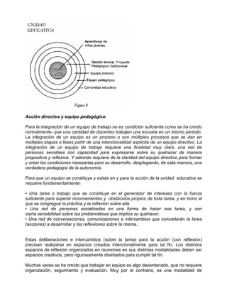 Acción directiva y equipo pedagógico

Para la integración de un equipo de trabajo no es condición suficiente como se ha creído
normalmente- que una cantidad de docentes trabajen una escuela en un mismo periodo.
La integración de un equipo es un proceso o son múltiples procesos que se dan en
múltiples etapas o fases partir de una intencionalidad explícita de un equipo directivo. La
integración de un equipo de trabajo requiere una finalidad muy clara, una red de
personas sensibles con capacidad para expresarse sobre su quehacer de manera
propositiva y reflexiva. Y además requiere de la claridad del equipo directivo para formar
y crear las condiciones necesarias para su desarrollo, desplegando, de esta manera, una
verdadera pedagogía de la autonomía.

Para que un equipo se constituya y exista en y para la acción de la unidad educativa se
requiere fundamentalmente:

• Una tarea o trabajo que se constituye en el generador de intereses con la fuerza
suficiente para superar inconvenientes y obstáculos propios de toda tarea, y en torno al
que se congregue la práctica y la reflexión sobre ella.
• Una red de personas socializadas en una forma de hacer esa tarea, y con
cierta sensibilidad sobre las problemáticas que implica su quehacer.
• Una red de conversaciones, comunicaciones e intercambios que concretarán la tarea
(acciones) a desarrollar y las reflexiones sobre la misma.


Estas deliberaciones e intercambios (sobre la tarea) para la acción (con reflexión)
precisan realizarse en espacios creados intencionalmente para tal fin. Los distintos
espacios de reflexión organizados en reuniones en sus distintas modalidades deben ser
espacios creativos, pero rigurosamente diseñados para cumplir tal fin.

Muchas veces se ha creído que trabajar en equipo es algo desordenado, que no requiere
organización, seguimiento y evaluación. Muy por el contrario, es una modalidad de
 
