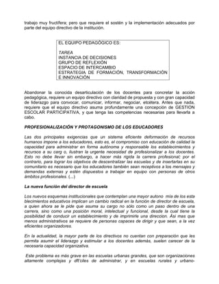 trabajo muy fructífera; pero que requiere el sostén y la implementación adecuados por
parte del equipo directivo de la institución.


                  EL EQUIPO PEDAGÓGICO ES:

                  TAREA
                  INSTANCIA DE DECISIONES
                  GRUPO DE REFLEXIÓN
                  ESPACIO DE INTERCAMBIO
                  ESTRATEGIA DE FORMACIÓN, TRANSFORMACIÓN
                  E INNOVACIÓN


Abandonar la conocida desarticulación de los docentes para concretar la acción
pedagógica, requiere un equipo directivo con claridad de propuesta y con gran capacidad
de liderazgo para convocar, comunicar, informar, negociar, etcétera. Antes que nada,
requiere que el equipo directivo asuma profundamente una concepción de GESTION
ESCOLAR PARTICIPATIVA, y que tenga las competencias necesarias para llevarla a
cabo.

PROFESIONALIZACIÓN Y PROTAGONISMO DE LOS EDUCADORES

Las dos principales exigencias que un sistema eficiente deformación de recursos
humanos impone a los educadores, esto es, el compromiso con educación de calidad la
capacidad para administrar en forma autónoma y responsable los establecimientos y
recursos a su carg o, ilustran la urgente necesidad de profesionalizar a los docentes.
Esto no debe llevar sin embargo, a hacer más rigida la carrera profesional; por el
contrario, para lograr los objetivos de descentralizar las escuelas y de insertarlas en su
comunitario es necesario que los educadores también sean receptivos a los mensajes y
demandas externas y estén dispuestos a trabajar en equipo con personas de otros
ámbitos profesionales. (...)

La nueva función del director de escuela

Los nuevos esquemas institucionales que contemplan una mayor autono mía de los esta
blecimientos educativos implican un cambio radical en la función de director de escuela,
a quien ahora se le pide que asuma su cargo no sólo como un paso dentro de una
carrera, sino como una posición moral, intelectual y funcional, desde la cual tiene la
posibilidad de conducir un establecimiento y de imprimirle una direccion. Ási mas que
menos administrativos se requiere de personas capaces de dirigir y que sean, a la vez
eficientes organizadores.

En la actualidad, la mayor parte de los directivos no cuentan con preparación que les
permita asumir el liderazgo y estimular a los docentes además, suelen carecer de la
necesaria capacidad organizativa.

 Este problema es más grave en las escuelas urbanas grandes, que son organizaciones
altamente complejas y dft’ciles de administrar, y en escuelas rurales y urbano-
 