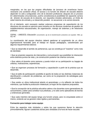 marginales, en las que las propias dificultades de lproceso de enseñanza hacen
necesaria una condición eficaz. El acceso a la función de director de escuela debería
depender no sólo a antiguedad, sino de la decisión profesional, después de un proceso
En determinadas circunstancias, podría considerarse,la posibilidad de separarla carrera
de director de escuela de la docente, con requisitos iniciales adicionales, un límite de
edad máxima de entrada y un desarrollo paralelo no secuencial, a la carrera docente.

En el intertanto, será necesario realizar extensos programas de capacitación de los
directores de escuela en ejercicio para iniciarlos en las técnicas modernas de gestión de
establecimientos educacionales, de organización, manejo de sistemas y de relaciones
públicas.

CEPAL - UNESCO, Educación        conocimiento: eje de la transformación productiva con equidad, 1992, pp.
l&2j 186.

La coordinación del equipo directivo deberá gestionar el surgimiento de un clima
organizacional favorable para el trabajo en equipo pedagógico, caracterizado por
algunos requerimientos básicos:

• Que se desarrolle el sentido de pertenencia, que se constituya el “nosotros” como nota
de identidad.

• Que se propicien espacios de intercambio y comunicación que posibiliten la interacción
entre distintos puntos de vista, y la construcción posterior de criterios comunes.

• Que valore al docente como persona y pueda incluir en su participación su bagaje de
criterios, motivaciones, experiencias.

• Que se organicen procesos de formación y capacitación a partir de la práctica que se
desarrolla.

• Que el estilo de participación posibilite el aporte de todos en las distintas instancias de
identificación y solución de problemas, así como en la proposición de estrategias para
solucionarlos.

• Que exista un clima institucional abierto al aprendizaje y a la reflexión de todos los
miembros, que facilite la producción intelectual y el logro de los objetivos propuestos.

• Que la concepción de la práctica educativa valore a los docentes como generadores de
conocimiento y saber para constituir sus prácticas, y no sólo como aplicadores de teorías
y ordenanzas generales.

• Que cada miembro del equipo tenga una función propia, pero no enquistada sobre sí
mismo, evitando así se generen roles rígidos y permanentes.

Formación para trabajar como equipo

Entre los aspectos más olvidados y sobre los que queremos llamar la atención
primordialmente, figuran cuestiones obvias pero olvidadas a la hora de hacer escuela:
 