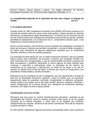 German Cantero, Susana Celman y equipo, “Un análisis alternativo” En Revista
Novedades Educativas, No. 99 Buenos Aires, Argentina,1999,pags 12-13.


La competitividad depende de la capacidad del líder para integrar su tequipo de
trabajo.                                                          Anónimo



3. Un análisis alternativo

Cuando a fines de 1994, aceptamos la invitación de la OREAL/ SCO para sumarnos a un
conjunto de estudios sobre los nexos nexos entte gestion y logros escolars en diversas
situaciones y contextosde la región latinoamericana , lo hicimos con la convicción de que
aun las contribuciones mas modestas son necesarias cundo se trata de aportar, desde la
pluralidad de perspectivas a la construcción de un conocimiento siempre sujeto a las
hegemonias y reduccionismos de turno.

Dentro de esta temática, circunscribimos nuestro propósito de investigación a estudiar la
trama de procesos y factores que permiten comprender y vincular el estilo de gestión y
los logros poco frecuentes de algunas instituciones escolares que, en condiciones
adversas, atienden a niños de sectores populares.

Los supuestos de este trabajo son que, en estas condiciones adversas, sólo son posibles
logros cuando, para producirlos, los procesos y factores que convergen también son
poco frecuentes (sino excepcionales), y que es imprescindible reconstruir la génesis de
esta convergencia e identificar claramente al menos algunos de estos factores para
comenzar a responder a interrogantes sobre: la naturaleza de los mismos; las
condiciones de su producción y reproducción; la índole de los logros a los que se
asocian; la relación entre el tipo de logros, el tiempo que insume su consecución y las
expectativas institucionales y sociales al respeto.

Esperamos que los resultados de esta investigación, que irán apareciendo a lo largo de
este año en Novedades Educativas, planteen y abran el debate que, de producirse,
seguramente habrá de cuestionar, confrontar, complementar, en definitiva, enriquecer,
nuestro aporte a los sujetos que le han dado sentido: alumnos, maestros, directores y
demás protagonistas de la escena escolar que, trabajando en condiciones adversas,
reclaman y son dignos de todo el apoyo posible.


Construyendo una nueva mirada.

Pensamos que para poner en marcha transformaciones educativas centrados en las
necesidades del conjunto social es preciso recuperar otras voces, la de los sujetos
concretos de la escena educativa, o sobre todo la de aquellos que enfrentan
cotidianamente los mayores desafíos en las peores condiciones. Para ello es necesario
y posible cambiar la mirada.

En este sentido, realizaremos algunas precisiones conceptuales sobre cuatro cuestiones
 