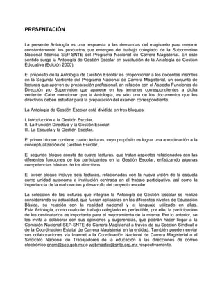 PRESENTACIÓN

La presente Antología es una respuesta a las demandas del magisterio para mejorar
constantemente los productos que emergen del trabajo colegiado de la Subcomisión
Nacional Técnica SEP-SNTE del Programa Nacional de Carrera Magisterial. En este
sentido surge la Antología de Gestión Escolar en sustitución de la Antología de Gestión
Educativa (Edición 2000).

El propósito de la Antología de Gestión Escolar es proporcionar a los docentes inscritos
en la Segunda Vertiente del Programa Nacional de Carrera Magisterial, un conjunto de
lecturas que apoyen su preparación profesional, en relación con el Aspecto Funciones de
Dirección y/o Supervisión que aparece en los temarios correspondientes a dicha
vertiente. Cabe mencionar que la Antología, es sólo uno de los documentos que los
directivos deben estudiar para la preparación del examen correspondiente.

La Antología de Gestión Escolar está dividida en tres bloques:

I. Introducción a la Gestión Escolar.
II. La Función Directiva y la Gestión Escolar.
III. La Escuela y la Gestión Escolar.

El primer bloque contiene cuatro lecturas, cuyo propósito es lograr una aproximación a la
conceptualización de Gestión Escolar.

El segundo bloque consta de cuatro lecturas, que tratan aspectos relacionados con las
diferentes funciones de los participantes en la Gestión Escolar, enfatizando algunas
competencias básicas de los directivos.

El tercer bloque incluye seis lecturas, relacionadas con la nueva visión de la escuela
como unidad autónoma e institución centrada en el trabajo participativo, así como la
importancia de la elaboración y desarrollo del proyecto escolar.

La selección de las lecturas que integran la Antología de Gestión Escolar se realizó
considerando su actualidad, que fueran aplicables en los diferentes niveles de Educación
Básica, su relación con la realidad nacional y el lenguaje utilizado en ellas.
Esta Antología, como cualquier trabajo colegiado es perfectible, por ello, la participación
de los destinatarios es importante para el mejoramiento de la misma. Por lo anterior, se
les invita a colaborar con sus opiniones y sugerencias, que podrán hacer llegar a la
Comisión Nacional SEP-SNTE de Carrera Magisterial a través de su Sección Sindical o
de la Coordinación Estatal de Carrera Magisterial en la entidad. También pueden enviar
sus colaboraciones vía Internet a la Coordinación Nacional de Carrera Magisterial o al
Sindicato Nacional de Trabajadores de la educación a las direcciones de correo
electrónico cncm@sep.gob.mx o webmaster@snte.org.mx respectivamente.
 