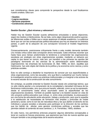que consideramos claves para comprende la perspectiva desde la cual focalizamos
nuestro analisis. Ellos son:

• Gestión
• Logros escolares
• Sectores populares
• Condiciones adversas


Gestión Escolar: ¿Qué miramos y valoramos?

Hablar hoy de Gestión Escolar suscita adhesiones entusiastas o serias objeciones,
según los medios e interlocutores. No se trata, como algún desprevenido podría suponer,
de diferencias sutiles o fútiles que a veces apasionan el debate académico. La polémica
tiene que ver con las consecuencias político-educativas que hoy se observan en distintos
países, a partir de la adopción de una concepción funcional al modelo hegemónico
vigente.

Consecuentemente, posicionarse críticamente frente a este modelo demanda también
uno mirada crítica sobre esta concepción ahora remozada. Cabe entonces recordar que
hasta hace poco tiempo predominaba la tendencia a comprender las organizaciones
escolares por analogía con otras organizaciones sociales, mediante un esfuerzo por
captar lo que tienen en común; más aún, por transferir a las primeras los aportes del
paradigma dominante en las ciencias de la administración sobre determinadas
organizaciones: las empresas las burocracias (S. Bali, 1989), es decir, aquéllas que
históricame han sido objeto del interés de la política y la economía como ciencia y como
prácticas sociales.

Esto no sólo condujo a desdeñar la importancia de conocer por sus especificidades a
otras organizaciones, como las escuelas, sino que llevó a subestimar por mucho tiempo
la investigación empírica sobre sus prácticas institucionales y a marginar a los actores de
la escena escolar de la construcción de este conocimiento.

Sin embargo, es posible entender la Gestión Escolar desde otro andamiaje teórico, que
no sólo intenta aportar a la comprensión de la complejidad y densidad intrínseca de los
fenómenos institucionales, sino que procura hacerlo, además, como ya se ha expresado,
desde el conocimiento hasta ahora acumulado sobre la especificidad de las
organizaciones escolares. También es posible repensar a la Gestión escolar en vista de
otro proyecto político-educativo que incluye, sí, entre otras prioridades, la preocupación
por una forma de articulación entre educación, trabajo y producción, pero que lo supedita
a la satisfacción de necesidades de formación más amplias y profundas de índole
personal y social, como lo son las de naturaleza ética y las que atañen al derecho de los
individuos y grupos sociales a educarse para participar en la dirección de los cambios
que los habrán de afectar, para generar condiciones políticas y sociales que les
permitan debatir el contenido de esos cambios ( J. A. Fernández, 1995), etcétera.

En este marco, nos permitimos entonces proponer algunos elementos conceptuales a
tener en cuenta en futuras precisiones, que aspiramos sea fruto de nuevos aportes que
incluyan también a los protagonistas de la escena educativa:
 
