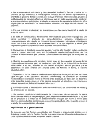 a. De acuerdo con su naturaleza y direccionalidad, la Gestión Escolar consiste en un
proceso de tipo interactivo e intersubjetívo, ubicado en un ámbito organizacional y
orientado al gobierno de las escuelas, que incluye dinámicas interpersonales, grupales e
institucionales, de carácter reflexivo e intencional que, en cada caso concreto, combinan
y acentúan distintas estrategias, apelando a «recursos de autoridad e influencia» (Eric
Hoyle) para la satisfacción de determinados intereses y el logro de un conjunto de
objetivos.

b. En este proceso predominan las interacciones de tipo comunicacional, a través de
actos de habla.

c. Se trata, en consecuencia, de relaciones intersubjetivas que ponen en juego toda una
trama compleja y profunda de comportamientos, actitudes, motivaciones,
representaciones, etc., donde los componentes emocionales, valorativos e ideológicos
tienen una fuerte incidencia y se entretejen con los de tipo cognitivo y tecnológico,
requiriendo para su comprensión de un abordaje multidisciplinario.

d. Comprenden a directivos, docentes, padres, vecinos, etc. (pueden incluir en algunos
casos a ciertos alumnos), pero son formalmente conducidas/coordinadas por los
primeros e informalmente por distintas combinaciones de liderazgos de cualquiera de
ellos.

e. Cuando las condiciones lo permiten, tienen lugar en los espacios comunes de las
organizaciones escolares, pero los desbordan, más allá de los límites físicos de estas
instituciones. A su vez, articulan en -y/o desde- el espacio escolar procesos que se
desarrollan en otros ámbitos (los propias aulas, las familias, el barrio, el sistema
educativo, etc.).

f. Dependiendo de los diversos niveles de complejidad de las organizaciones escolares
(que incluyen a los pequeñas escuelas unidocentes), se concretan en múltiples
modalidades de interacción formal e informal entre directivos, de éstos con los docentes,
entre docentes (áreas, ciclos...), entre padres, docentes y/ó directivos, etc. (reuniones,
talleres, encuentros, diálogos interpersonales, etc.)

g. Son mediaciones o articulaciones entre la normatividad, las condiciones de trabajo y
las prácticas de los actores.

h. Se plantean, explícita e implícitamente, la consecución de un conjunto de logros
institucionales referidos a lo pedagógico, pero, según la adversidad del medio, la riqueza
de los proyectos o la índole de los establecimientos incluyen con mayor o menor peso
objetivos socioculturales, asistenciales, económico-productivos, etc., llegando a veces a
la atrofia de su especificidad educativa.

Especificidad de la gestión escolar.

De acuerdo con las fuentes consultadas, con trabajos y experiencias propias en el
ámbito de nuestro país, la Gestión Escolar que conocemos se diferencia de la gestión en
otras organizaciones sociales porque en ella se observa:
 