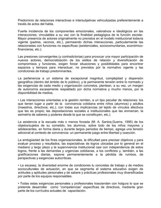 Predominio de relaciones interactivas e intersubjetivas vehiculizadas preferentemente a
través de actos del habla.

Fuerte incidencia de los componentes emocionales, valorativos e ideológicos en las
interacciones; vinculables a su vez con la finalidad pedagógica de la función escolar.
Mayor presencia de actores originalmente no previstos en el modelo institucional todavía
vigente (padres, vecinos, etc.), permeando dichas interacciones, particularmente las
relacionadas con funciones no específicas (asistenciales, sociocomunitarias, económico-
financieras, etc.).

Las presiones convergentes (y contradictorias) para provocar una mayor participación de
nuevos actores, democratización de los estilos de relación y diversificación de
compromisos y funciones, exigen forzar situaciones y posibilidades para encontrar
espacios y tiempos para interactuar, no previstos por la normativo vigente y las
condiciones de trabajo predominantes.

La pertenencia a un sistema de excepcional magnitud, complejidad y dispersión
geográfica (dentro del ámbito de lo público), y la permanente tensión entre lo normado y
las exigencias de cada medio y organización concretos, plantean, a su vez, un margen
de autonomía escasamente respaldado por dicha normativa y mucho menos, por la
disponibilidad de medios.

• Las interacciones orientadas a la gestión remiten, a un tipo peculiar de relaciones: los
que tienen lugar a partir de la convivencia cotidiana entre niños (alumnos) y adultos
(maestros, directivos; etc.), con todas sus implicancias (el tejido de vínculos afectivos
que les es propio; las depositaciones sociales e institucionales que las enmarcan, la
asimetría de saberes y poderes desde la que se constituyen, etc.).

La asistencia a la escuela más o menos forzada (M. A. Santos,Guerra, 1995) de los
objetos/sujetos de su cometido, los alumnos, sobre todo de los niños mayores y
adolescentes, en forma diaria y durante largos períodos de tiempo, agrega una tensión
adicional al contexto de convivencia: un permanente juego entre libertad y coacción.

La ambigüedad de los fines organizacionales, la dificultad para precisar objetivos y para
evaluar proceso y resultados, las expectativas de logros ubicadas por lo general en el
mediano y largo plazo y la supervivencia institucional casi con independencia de estos
logros, frente a las demandas y urgencias cotidianas, a los conflictos y, también, a las
gratificaciones diarias, expone permanentemente a la pérdida de rumbos, de
perspectivas y exigencias autocríticas.

• La escasez, la diversidad enorme de condiciones lu concretas de trabajo y de medios
socioculturales de actuación, en que se segmenta el sistema educativo exigen de
actitudes y aptitudes personales y de sabere y prácticas profesionales muy diversificadas
por parte de los equipos responsables.

• Todas estas exigencias personales y profesionales trascienden con holgura lo que se
pretende desarrollar como “competencias” específicas de directivos, mediante gran
parte de los currículos actuales de capacitación.
 