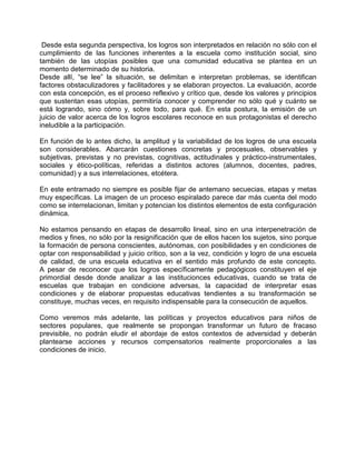 Desde esta segunda perspectiva, los logros son interpretados en relación no sólo con el
cumplimiento de las funciones inherentes a la escuela como institución social, sino
también de las utopías posibles que una comunidad educativa se plantea en un
momento determinado de su historia.
Desde allí, “se lee” la situación, se delimitan e interpretan problemas, se identifican
factores obstaculizadores y facilitadores y se elaboran proyectos. La evaluación, acorde
con esta concepción, es el proceso reflexivo y crítico que, desde los valores y principios
que sustentan esas utopías, permitiría conocer y comprender no sólo qué y cuánto se
está logrando, sino cómo y, sobre todo, para qué. En esta postura, la emisión de un
juicio de valor acerca de los logros escolares reconoce en sus protagonistas el derecho
ineludible a la participación.

En función de lo antes dicho, la amplitud y la variabilidad de los logros de una escuela
son considerables. Abarcarán cuestiones concretas y procesuales, observables y
subjetivas, previstas y no previstas, cognitivas, actitudinales y práctico-instrumentales,
sociales y ético-políticas, referidas a distintos actores (alumnos, docentes, padres,
comunidad) y a sus interrelaciones, etcétera.

En este entramado no siempre es posible fijar de antemano secuecias, etapas y metas
muy específicas. La imagen de un proceso espiralado parece dar más cuenta del modo
como se interrelacionan, limitan y potencian los distintos elementos de esta configuración
dinámica.

No estamos pensando en etapas de desarrollo lineal, sino en una interpenetración de
medios y fines, no sólo por la resignificación que de ellos hacen los sujetos, sino porque
la formación de persona conscientes, autónomas, con posibilidades y en condiciones de
optar con responsabilidad y juicio crítico, son a la vez, condición y logro de una escuela
de calidad, de una escuela educativa en el sentido más profundo de este concepto.
A pesar de reconocer que los logros específicamente pedagógicos constituyen el eje
primordial desde donde analizar a las institucionces educativas, cuando se trata de
escuelas que trabajan en condicione adversas, la capacidad de interpretar esas
condiciones y de elaborar propuestas educativas tendientes a su transformación se
constituye, muchas veces, en requisito indispensable para la consecución de aquellos.

Como veremos más adelante, las políticas y proyectos educativos para niños de
sectores populares, que realmente se propongan transformar un futuro de fracaso
previsible, no podrán eludir el abordaje de estos contextos de adversidad y deberán
plantearse acciones y recursos compensatorios realmente proporcionales a las
condiciones de inicio.
 
