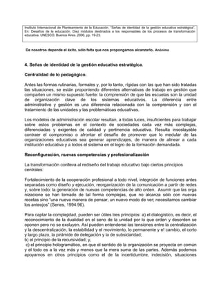 Instituto Internacional de Planteamiento de la Educación. “Señas de identidad de la gestión educativa estratégica”.
En: Desafíos de la educación. Diez módulos destinados a los responsables de los procesos de transformación
educativa. UNESCO. Buenos Aires. 2000, pp. 19-23.



De nosotros depende el éxito, sólo falta que nos propongamos alcanzarlo. Anónimo



4. Señas de identidad de la gestión educativa estratégica.

Centralidad de lo pedagógico.

Antes las formas rutinarias, formales y, por lo tanto, rígidas con las que han sido tratadas
las situaciones, se están proponiendo diferentes alternativas de trabajo en gestión que
comparten un mismo supuesto fuerte: la comprensión de que las escuelas son la unidad
de organización clave de los sistemas educativos. La diferencia entre
administrativo y gestión es una diferencia relacionada con la comprensión y con el
tratamiento de las unidades y las problemáticas educativas.

Los modelos de administración escolar resultan, a todas luces, insuficientes para trabajar
sobre estos problemas en el contexto de sociedades cada vez más complejas,
diferenciadas y exigentes de calidad y pertinencia educativa. Resulta insoslayable
contraer el compromiso o afrontar el desafío de promover que lo medular de las
organizaciones educativas sea generar aprendizajes, de manera de alinear a cada
institución educativa y a todos el sistema en el logro de la formación demandada.

Reconfiguración, nuevas competencias y profesionalización

La transformación conlleva al rediseño del trabajo educativo bajo ciertos principios
centrales:

Fortalecimiento de la cooperación profesional a todo nivel, integrción de funciones antes
separadas como diseño y ejecución, reorganización de la comunicación a partir de redes
y, sobre todo: la generación de nuevas competencias de alto orden. Asumir que las orga
nizacione se han tornado de tal forma complejas, que no alcanza sólo con nuevas
recetas sino “una nueva manera de pensar, un nuevo modo de ver; necesitamos cambiar
los anteojos” (Series, 1994:96).

Para captar la complejidad, pueden ser útiles tres principios: a) el dialogístico, es decir, el
reconocimiento de la dualidad en el seno de la unidad por lo que orden y desorden se
oponen pero no se excluyen. Así pueden entenderse las tensiones entre la centralización
y la descentralización, la estabilidad y el movimiento, lo permanente y e! cambio, el corto
y largo plazo, la pirámide de delegación y la de subsidaridad;
b) el principio de la recursividad; y,
 c) el principio hologramático, en que el sentido de la organización se proyecta en común
y el todo es a la vez más y menos que la mera suma de las partes. Además podemos
apoyarnos en otros principios como el de la incertidumbre, indecisión, situaciones
 