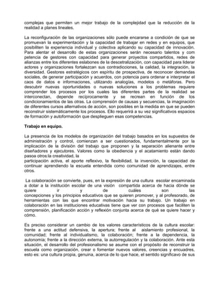 complejas que permiten un mejor trabajo de la complejidad que la reducción de la
realidad a planes lineales.

La reconfiguración de las organizaciones sólo puede encararse a condición de que se
promuevan la experimentación y la capacidad de trabajar en redes y en equipos, que
posibiliten la experiencia individual y colectiva aplicando su capacidad de innovación.
Para alentar el desarrollo de estas organizaciones serán necesario talentos y com
petencia de gestores con capacidad para generar proyectos compartidos, redes de
alianzas entre los diferentes eslabones de la descetralización, con capacidad para liderar
actores y organizaciones fortalezcan sus contradicciones, la calidad, la integración, la
diversidad. Gestores estratégicos con espíritu de prospectiva, de reconocer demandas
sociales, de generar participación y acuerdos, con potencia para ordenar e interpretar el
caos de datos e informaciones, utilizando analogías, modelos o metáforas. Pero
descubrir nuevas oportunidades o nuevas soluciones a los problemas requiere
comprender los procesos por los cuales las diferentes partes de la realidad se
interconectan, depende recíprocamente y se recrean en función de los
condicionamientos de las otras. La comprensión de causas y secuencias, la imaginación
de diferentes cursos alternativos de acción, son posibles en la medida en que se pueden
reconstruir sistemáticamente los procesos. Ello requerirá a su vez significativos espacios
de formación y autoformación que desplieguen esas competencias.

Trabajo en equipo.

La presencia de los modelos de organización del trabajo basados en los supuestos de
administración y control, comienzan a ser cuestionados, fundamentalmente por la
implicación de la división del trabajo que proponen y la separación alienante entre
diseñadores y ejecutores. Valores como la obediencia y el acatamiento están dando
pasoa otros:la creatividad, la
participación activa, el aporte reflexivo, la flexibilidad, la invención, la capacidad de
continuar aprendiendo la escuela entendida como comunidad de aprendizajes, entre
otros.

 La colaboración se convierte, pues, en la expresión de una cultura escolar encaminada
a dotar a la institución escolar de una visión compartida acerca de hacia dónde se
quiere           ir           y          de           cuáles          son            las
concepciones y los principios educativos que se quieren promover, y al profesorado, de
herramientas con las que encontrar motivación hacia su trabajo. Un trabajo en
colaboración en las instituciones educativas tiene que ver con procesos que faciliten la
comprensión, planificación acción y reflexión conjunta acerca de qué se quiere hacer y
cómo.

Es preciso considerar un cambio de los valores característicos de la cultura escolar:
frente a una actitud defensiva, la apertura; frente al aislamiento profesional, la
comunidad; frente al individualismo, la colaboración; frente a la dependencia, la
autonomía; frente a la dirección externa, la autorregulación y la colaboración. Ante esta
situación, el desarrollo del profesionalismo se asume con el propósito de reconstruir la
escuela como organización, crear o fomentar nuevos valores, creencias y encuadres,
esto es: una cultura propia, genuina, acerca de lo que hace, el sentido significavo de sus
 