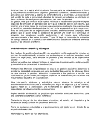 informaciones de la lógica administrativista. Por otra parte, se trata de enfrentar el futuro
y sus problemáticas clarificando objetivos, generando consensos, identificando metas, y
generando así coherencia y espíritu de emprendimiento y creatividad. La recuperación
del sentido de toda la comunidad educativa de generar aprendizajes es prioritario en
tiempos de cambios vertiginosos permanentes, y es tarea de gestores.
La gestión, más que controlar a los sujetos, reconoce la necesidad de propiciar múltiples
espacios de formación en competencias clave para todos los actores del sistema, que
originen una sinergia capaz de promover una organización inteligente rica en propuestas
y creatividad, que estimulen la participación, así con la responsabilidad y el compromiso.
Para la conducción de las organizaciones actuales, extremadamente complejas, será
preciso que el gestor tenga la capacidad de generar una visión que comunique el
proyecto, que despliegue sentido, pertenencia y el impulso para enfrentarse
permanentemente a las metas trazadas. Y que dé lugar al desarrollo de ambientes
de trabajo basados en la confianza que estimulen una “coevolución creadora” entre los
sujetos, y de ellos con el entorno.


Una intervención sistémica y estratégica

Los modelos de gestión educativa están más vinculados con la capacidad de impulsar un
proceso de cambio cultural y educativo que se desplieguen en un futuro inmediato, en el
corto y el largo plazo, para remover las prácticas y las visiones de la organización
escolar                                       de                                     la
cultura burocrática que estaban limitadas a esquemas de programación, reglamentación
y estandarización para reducir la incertidumbre.

Pilotear estas diferentes temporalidades les exige a los gestores educativos desarrollar o
ampliar su capacidad estratégica, así como puntualizar las acciones de liderazgo. Dicho
de otra manera, la gestion educativa compromete a los gestores a ampliar sus
competencias profesionales para originar proyectos de intervención para alcanzar una
mayor calidad educativa en su jurisdicción.

Una intervención sistémica y estratégica supone elaborar la estratigia o el
encadenamiento de situaciones a reinventar para lograr los objetivos que se plantean,
supone hacer de la planificación una herramienta de gobierno y contar con las
capacidades para llevar adelante esa intervención.

Implica también el desarrollo de proyectos que estimulen innociones educativas; para
ello se tendrá que atender a varias instancias:

Tratamiento integral de las situaciones educativas, el estudio, el diagnóstico y la
focalización jerarquizada de los problemas a encarar.

Toma de decisiones estudiadas y el posicionamiento del gestor en el ámbito de su
espacio de intervención.

Identificación y diseño de vías alternativas.
 