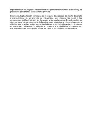 Implementación del proyecto; y el mantener una permanente cultura de evaluación y de
prospectiva para orientar continuamente proyecto.

Finalmente, la planificación estratégica es el conjunto de procesos de diseño, desarrollo
y mantenimiento de un proyecto de intervención que relaciona las metas y las
competencias institucionale con las demandas y las oportunidades. En este sentido se
dice que esun cálculo que a partir de las situaciones existentes se orienta a las metas y
objetivos, con una clara visión, resguardando los aspectos de implementación sin olvidar
su evaluación. La intervención sistémica si contempla a la totalidad de la organización,
sus interrelaciones, sus objetivos y fines, así como la vinculación con los contextos
 