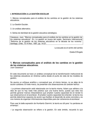I. INTRODUCCIÓN A LA GESTIÓN ESCOLAR

1. Marcos conceptuales para el análisis de los cambios en la gestión de los sistemas
educativos.

2. La Gestión Escolar.

3. Un análisis alternativo.

4. Señas de identidad de la gestión educativa estratégica.

Casassus, Juan. “Marcos conceptuales para el análisis de los cambios en la gestión de
los sistemas educativos”. En: La gestión en busca del sujeto. Seminario Internacional
“Reforma de la gestión de los sistemas educativos en la década de los noventa.”
Santiago, Chile, 13-14 Nov. 1997, pp. 14-27.

                                                      La escuela es el centro del cambio

                                                                         Estela D’Ángelo




1. Marcos conceptuales para el análisis de los cambios en la gestión
de los sistemas educativos.
Juan Casassus*


En este documento se hace un análisis conceptual de la transformación institucional de
los sistemas educativos en América Latina desde el punto de vista de los modelos de
gestión.

Se asume un enfoque analítico y conceptual que, al mismo tiempo, no se aleja de la
acción cotidiana. En este marco, se presentan dos observaciones de carácter teórico:

- La primera observación está relacionada con la teoría misma. Aclaro que adhiero a la
idea de que no hay nada más práctico que una buena teoría, puesto que ésta nos
permite generar marcos interpretativos que amplían nuestra capacidad de en tender lo
que observamos en el acontecer. Al ampliar nuestra capacidad de entender, la teoría nos
permite determinar espacios de acción que facilitan el desarrollo de actos concretos y es
una manera de organizar informaciones disponibles para dar coherencia al acontecer.

Para usar la bella expresión de Humberto Giannini, la teoría es útil para “no perderse en
el tiempo”.

- La segunda observación se refiere a la gestión. En este ámbito, recuerdo lo que
 