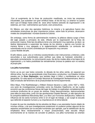 Con el surgimiento de la línea de producción masificada, se inicia las empresas
industriales, que subsisten con gran similitud hasta el día de hoy. Lo anterior no quiere
decir que el trabajo hasta antes de esos años hubiera carecido de organización o de
sistemas, por mas rudimentarios que fueran, eran productivos.

En México, por citar dos ejemplos históricos: la minería y la agricultura fueron dos
actividades productivas de gran importancia incluso, sobre todo la primera, alcanzaron
niveles de competitividad mundial durante la Colonia.

Sin embargo, como forma de administración moderna, la jefatura clásica surge a fines
del siglo pasado y principios de este, influida por la organización de la línea de
producción masiva. Este tipo de jefatura tenía una orientación muy operativa, es decir, se
dedica básicamente a supervisar las tareas de los obreros y ejercía una función de
manera férrea y muy apegada a la reglamentación establecida. La conducta del
subordinado era en mucho controlada por la inspección muy cercana
y poco flexible del jefe.

El jefe clásico, pues, era un individuo acostumbrado a dar instrucciones y órdenes y sólo
escuchaba a sus subordinados para verificar que éstas se hubiesen entendido y
ejecutado correctamente. La comunicación pues, iba de los niveles altos a los bajos de la
organización y no había posibilidad de retroalimentar (incluso la palabra aún no existía)
al propio jefe.

Los jefes humanistas

Como ya es por casi todos conocido, la década de los años veinte, en especial sus
últimos años, fue de una generalizada crisis financiera y productiva. Los Estados Unidos
pasaba por la Gran Depresión, que también llegó a influir y manifestarse en otras
geografías. En esta época el Consejo Nacional de Investigación Norteamericano, llevó a
cabo el estudio del fenómeno de la productividad de forma experimental.

Elton Mayo, Fritz Roethlisberger y William Dickson llevaron a cabo, entre 1927 y 1932,
una serie de investigaciones conocidas como los Estudios Hawthorne, en las cuales
encontró que ]as condiciones fisicas del lugar de trabajo no explicaban completamente la
conducta productiva de un grupo de obreras. Estos descubrimientos, desconcertantes
para ellos en esos años, junto con las aportaciones Chester Barnard, un alto ejecutivo de
la compañía telefónica NewJersey Beil, y su libro Las Funciones de/Ejecutivo, hallaron la
influencia de los seres humanos entre sí en el lugar de trabajo, y así surgió la escuela
que defendió el aspecto humano y su importancia en el clima laboral.

A pesar de que los resultados de los estudios de Mayo y sus asociados fueron objeto de
muchas críticas, y de que investigaciones posteriores no pudieron probar algunos de los
aspectos proclamados por la escuela humanista (por ejemplo, que la satisfacción de los
empleados lleva necesariamente a mayor productividad), esta escuela influyó
enormemente en la manera de concebir la jefatura. Los jefes humanistas se orientan
 