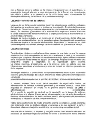 más a factores como la calidad de la relación interpersonal con el subordinado, la
organización informal además, y como complemento, de la formal, una comunicación
más abierta y cálida, y en general a ver la productividad como consecuencia del
desempeño individual y de la calidad de la atmósfera de trabajo.

Los jefes con orientación de sistemas

La época de oro de la escuela humanista fueron los años cincuenta y setenta, en lugares
de investigación académica, como el Instituto de Investigación Social de la Universidad
de Michigan. Sin embargo dado que algunas de las predicciones de este enfoque no se
dieron, los científicos y pensadores deJa administración empezaron a dudar acerca de
la fuerza de la conducta de los miembros de la organización como la determinante de la
productividad empresarial.
Después de muchos estudios y un incremento en el entrenamiento, de los jefes para
cambiar sus propias actitudes y las de sus colaboradores, la aplicación del pensamiento
de sistemas empezó a permear la administración. El problema no se resumía en cómo
funciona la gente sino también en el tipo de estructuras con las que tiene que trabajar.

Los jefes sistémicos

Tanto los jefes clásicos como los humanistas carecen de una visión general de proceso
productivo. Los clásicos supervisan los aspectos operativos de la tarea, y los humanistas
se preocupan porque la calidad en las relaciones de trabajo repercutan favorablemente
en la realización de las tareas del equipo. Sin embargo, ninguno de los dos tiene una
perspectiva integral e integradora de la organización como sistema.
La jefatura sistémica, precisamente, ve a la empresa como un sistema que está
integrado por estructuras y funciones cuya meta es cumplir los objetivos generales de
dicha empresa.

Para el jefe sistémico, la productividad no depende solamente de una buena supervisión
operativa (jefatura clásica) o de un buen ambiente de trabajo (jefatura humanista) sino de
estructuras
organizacionales adecuadas que le permitan al individuo y al equipo ser productivos.

El sistema empresa debe incluir varios respaldos: de organización interna, de
administración de recursos humanos gerenciales y de mejora continua. Todos estos
respaldos se analizarán en detalle en la próxima sección titulada De jefes a
administradores                                                           profesionales.
Por lo pronto la atención se centrará en la aportación de la época de sistemas
administrativos a la jefatura. Fueron varias, dichas aportaciones, de entre los cuales se
destacan: el descubrimiento del medio ambiente externo, el surgimiento del pensamiento
estratégico y la necesidad de más y mejor información.

Hablar del descubrimiento del medio ambiente externo es establecer, quizá, diferencia
más importante entre las jefaturas clásica y humanista y las que surgieron a partir, y
después de ellas como las jefaturas sistémica, de excelencia y competitiva global.

Hasta la época sistémica, la empresa y sus jefes actúan como sistemas cerrados, sin
necesidad de establecer objetivos tomando en cuenta la dinámica del medio ambiente
 
