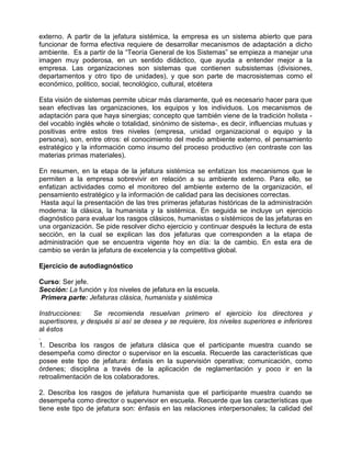 externo. A partir de la jefatura sistémica, la empresa es un sistema abierto que para
funcionar de forma efectiva requiere de desarrollar mecanismos de adaptación a dicho
ambiente. Es a partir de la “Teoría General de los Sistemas” se empieza a manejar una
imagen muy poderosa, en un sentido didáctico, que ayuda a entender mejor a la
empresa. Las organizaciones son sistemas que contienen subsistemas (divisiones,
departamentos y otro tipo de unidades), y que son parte de macrosistemas como el
económico, politico, social, tecnológico, cultural, etcétera

Esta visión de sistemas permite ubicar más claramente, qué es necesario hacer para que
sean efectivas las organizaciones, los equipos y los individuos. Los mecanismos de
adaptación para que haya sinergias; concepto que también viene de la tradición holista -
del vocablo inglés whole o totalidad, sinónimo de sistema-, es decir, influencias mutuas y
positivas entre estos tres niveles (empresa, unidad organizacional o equipo y la
persona), son, entre otros: el conocimiento del medio ambiente externo, el pensamiento
estratégico y la información como insumo del proceso productivo (en contraste con las
materias primas materiales).

En resumen, en la etapa de la jefatura sistémica se enfatizan los mecanismos que le
permiten a la empresa sobrevivir en relación a su ambiente externo. Para ello, se
enfatizan actividades como el monitoreo del ambiente externo de la organización, el
pensamiento estratégico y la información de calidad para las decisiones correctas.
 Hasta aquí la presentación de las tres primeras jefaturas históricas de la administración
moderna: la clásica, la humanista y la sistémica. En seguida se incluye un ejercicio
diagnóstico para evaluar los rasgos clásicos, humanistas o sístémicos de las jefaturas en
una organización. Se pide resolver dicho ejercicio y continuar después la lectura de esta
sección, en la cual se explican las dos jefaturas que corresponden a la etapa de
administración que se encuentra vigente hoy en día: la de cambio. En esta era de
cambio se verán la jefatura de excelencia y la competitiva global.

Ejercicio de autodiagnóstico

Curso: Ser jefe.
Sección: La función y los niveles de jefatura en la escuela.
Primera parte: Jefaturas clásica, humanista y sistémica

Instrucciones:    Se recomienda resuelvan primero el ejercicio los directores y
supertisores, y después si así se desea y se requiere, los niveles superiores e inferiores
al éstos
.
1. Describa los rasgos de jefatura clásica que el participante muestra cuando se
desempeña como director o supervisor en la escuela. Recuerde las características que
posee este tipo de jefatura: énfasis en la supervisión operativa; comunicación, como
órdenes; disciplina a través de la aplicación de reglamentación y poco ir en la
retroalimentación de los colaboradores.

2. Describa los rasgos de jefatura humanista que el participante muestra cuando se
desempeña como director o supervisor en escuela. Recuerde que las características que
tiene este tipo de jefatura son: énfasis en las relaciones interpersonales; la calidad del
 