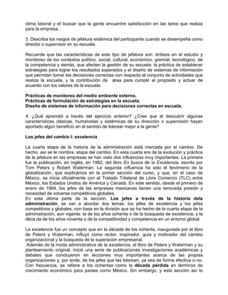clima laboral y el buscar que la gente encuentre satisfacción en las tarea que realiza
para la empresa.

3. Describa los rasgos de jefatura sistémica del participante cuando se desempeña como
director o supervisor en su escuela.

Recuerde que las características de este tipo de jefatura son: énfasis en el estudio y
monitoreo de los contextos político, social, cultural, económico, gremial, tecnológico, de
la competencia y demás, que afecten la gestión de su escuela; la práctica de establecer
estrategias para lograr los resultados esperados y el diseño de sistemas de información
que permitan tomar las decisiones correctas con respecto al conjunto de actividades que
realiza la escuela, y la contribución de área para cumplir el propósito y actuar de
acuerdo con los valores de la escuela
.
Prácticas de monitoreo del medio ambiente externo.
Prácticas de formulación de estrategias en la escuela.
Diseño de sistemas de información para decisiones correctas en escuela.

4. ¿Qué aprendió a través del ejercicio anterior? ¿Cree que el descubrir algunas
características clásicas, humanistas y sistémicas de su dirección o supervisión hayan
aportado algún beneficio en el sentido de liderear mejor a la gente?

Los jefes del cambio I: excelencia

La cuarta etapa de la historia de la administración está marcada por el cambio. De
hecho, así se le nombra: etapa del cambio. En esta cuarta era de la evolución y práctica
de la jefatura en las empresas se han visto dos influencias muy importantes. La primera
fue la publicación, en inglés, en 1982, del libro En busca de la Excelencia, escrito por
Tom Peters y Robert Waterman. La segunda influencia ha sido el fenómeno de la
globalización, que explicamos en la primer sección del curso, y que, en el caso de
México, se inicia oficialmente con el Tratado Trilateral de Libre Comercio (TLC) entre
México, los Estados Unidos de América y Canadá. En este sentido, desde el primero de
enero de 1994, los jefes de las empresas mexicanas tienen una renovada presión y
necesidad de volverse competitivos globales.
En esta última parte de la sección, Los jefes a través de la historia dela
administración, se van a abordar dos temas: los jefes de excelencia y los jefes
competitivos y globales, con base en la división que se ha hecho de la cuarta etapa de la
administración, aún vigente: la de los años ochenta o de la búsqueda de excelencia, y la
déca da de los años noventa o de la competitividad y competencia en un entorno global.

La excelencia fue un concepto que en la década de los ochenta, inaugurada por el libro
de Peters y Waterman, influyó como rector, inspirador, guía y motivador del cambio
organizacional y la búsqueda de la superación empresarial.
 Además de la moda administrativa de la excelencia, el libro de Peters y Waterman y su
planteamiento original, inició una serie de publicaciones investigaciones académicas y
debates que concluyeron en lecciones muy importantes acerca de las propias
organizaciones y, por ende, de los jefes que las liderean, ya sea de forma efectiva o no.
Con frecuencia, se refiere a los ochentas como la década pérdida en términos de
crecimiento económico para países como México. Sin embargo, y esta sección así lo
 