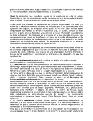 pretende mostrar, también se pudo en esos años, sacar mucho de provecho en términos
de reflexiones entorno a la naturaleza misma de la excelencia.

Quizá la conclusión más importante acerca de la excelencia es ésta no existe.
Sorprenderá a más de uno enterarse que tal conclusión se llevó aproximadamente diez
años en aflorar, sin embargo esta aportación es sumamente valiosa.

Se recordará que alrededor de mediados de los ochenta, surgió México una moda por
hablar de la excelencia como un recetario de acciones que, si las organizaciones y los
ejecutivos las seguían, tel asegurada buena parte de su éxito. Esta absurda sobre
simplificación del mensaje de Peters y Waterman tuvo, en cambio, también un lado
positivo: la gente empezó honesta y urgentemente a buscar información y cuestionarse
su éxito profesional y la efectividad de la empresa en la que laboraba. Es decir, una
consecuencia muy valiosa de la reflexión, e incluso de la moda administrativa; de la
excelencia organizacional fue que la gente empezó a pensar en ella y cuestion su propio
desempeño en términos de este concepto. La excelencia se convirtió en un tema de
investigación administrativa y de mejora organizacional.

Como parte de esas investigaciones, se pueden citar las siguien conclusiones acerca de
la excelencia organizacional que son perfe ace tamente aplicables al concepto de la
escuela. En última estancia, una escuela es una organización humana orientada a
brindar servid académicos y administrativos, orientados a la educación. He aquí las
conclusiones:

a) La excelencia organizacional es la combinación de tres principales procesos:
eficacia, eficiencia y creatividad individual.
b) La eficacia tiene que ver principalmente con los objetivos operativos de la empresa y
la estrategia adoptada por ésta para que dicha operación sea congruente con la misión,
los valores corporativos y la visión de futuro de la organización. Estos tres elementos
forman lo que se ha nombrado como el «corazón modernizador» de la escuela .
.c) Por su parte la eficiencia tiene que ver con la administración de la infraestructura de
recursos que tiene disponible una empresa para cumplir con eficacia (misión, valores,
visión y objetivos operativos). Estos recursos se vieron en el Hexágono de
Responsabilidad en la Escuela como fortalecimiento del equipo.
Generalmente los recursos que son necesarios en la infraestructura de una escuela son:
recursos humanos capaces y capacitados; un clima laboral que favorezca que los
colaboradores cumplan con los objetivos de sus puestos; recursos materiales que son de
cuatro tipos: insumos para el trabajo (papelería, información, etc.), presupuestos,
tecnología dura (hardware) y soporte de oficinas o centros de trabajo, cuyas
instalaciones favorezcan la productividad de las personas; recursos de tiempo (sobre
todo metodologías de administración correcta del tiempo) y de conocimiento
organizacional o know-how (saber hacer). Estos factores fueron vistos en temas
anteriores.
d) En cuanto a creatividad individual, también llamada desempeño sobresaliente, se
descubrió que ésta tiende a confundirse con el ingenio o la “chispa del mexicano. La
creatividad es, por lo contrario de una intuición popular, un proceso organizacional tal
como lo son la eficacia como la eficiencia.
Para que la creatividad pueda administrarse en la organización se debe respaldar con
cinco procesos de apoyo (vistos también en el tema V): la comunicación oportuna; la
 