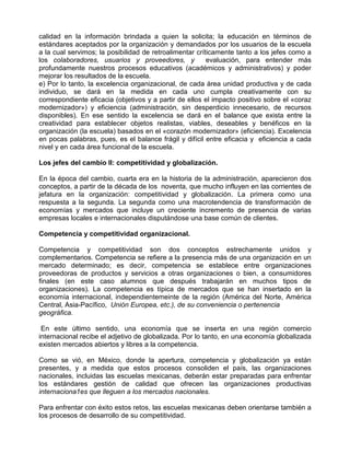 calidad en la información brindada a quien la solicita; la educación en términos de
estándares aceptados por la organización y demandados por los usuarios de la escuela
a la cual servimos; la posibilidad de retroalimentar críticamente tanto a los jefes como a
los colaboradores, usuarios y proveedores, y             evaluación, para entender más
profundamente nuestros procesos educativos (académicos y administrativos) y poder
mejorar los resultados de la escuela.
e) Por lo tanto, la excelencia organizacional, de cada área unidad productiva y de cada
individuo, se dará en la medida en cada uno cumpla creativamente con su
correspondiente eficacia (objetivos y a partir de ellos el impacto positivo sobre el «coraz
modernizador») y eficiencia (administración, sin desperdicio innecesario, de recursos
disponibles). En ese sentido la excelencia se dará en el balance que exista entre la
creatividad para establecer objetos realistas, viables, deseables y benéficos en la
organización (la escuela) basados en el «corazón modernizador» (eficiencia). Excelencia
en pocas palabras, pues, es el balance frágil y difícil entre eficacia y eficiencia a cada
nivel y en cada área funcional de la escuela.

Los jefes del cambio II: competitividad y globalización.

En la época del cambio, cuarta era en la historia de la administración, aparecieron dos
conceptos, a partir de la década de los noventa, que mucho influyen en las corrientes de
jefatura en la organización: competitividad y globalización. La primera como una
respuesta a la segunda. La segunda como una macrotendencia de transformación de
economías y mercados que incluye un creciente incremento de presencia de varias
empresas locales e internacionales disputándose una base común de clientes.

Competencia y competitividad organizacional.

Competencia y competitividad son dos conceptos estrechamente unidos y
complementarios. Competencia se refiere a la presencia más de una organización en un
mercado determinado; es decir, competencia se establece entre organizaciones
proveedoras de productos y servicios a otras organizaciones o bien, a consumidores
finales (en este caso alumnos que después trabajarán en muchos tipos de
organizaciones). La competencia es típica de mercados que se han insertado en la
economía internacional, independientemeinte de la región (América del Norte, América
Central, Asia-Pacífico, Unión Europea, etc.), de su conveniencia o pertenencia
geográfica.

 En este último sentido, una economía que se inserta en una región comercio
internacional recibe el adjetivo de globalizada. Por lo tanto, en una economía globalizada
existen mercados abiertos y libres a la competencia.

Como se vió, en México, donde la apertura, competencia y globalización ya están
presentes, y a medida que estos procesos consoliden el país, las organizaciones
nacionales, incluidas las escuelas mexicanas, deberán estar preparadas para enfrentar
los estándares gestión de calidad que ofrecen las organizaciones productivas
internaciona1es que lleguen a los mercados nacionales.

Para enfrentar con éxito estos retos, las escuelas mexicanas deben orientarse también a
los procesos de desarrollo de su competitividad.
 