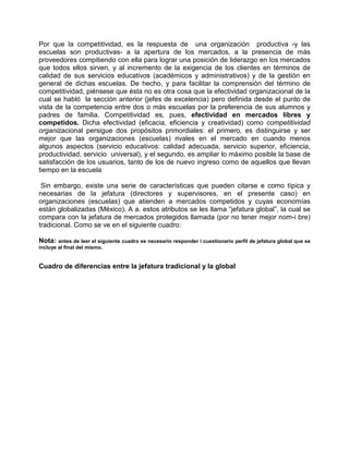 Por que la competitividad, es la respuesta de una organización productiva -y las
escuelas son productivas- a la apertura de los mercados, a la presencia de más
proveedores compitiendo con ella para lograr una posición de liderazgo en los mercados
que todos ellos sirven, y al incremento de la exigencia de los clientes en términos de
calidad de sus servicios educativos (académicos y administrativos) y de la gestión en
general de dichas escuelas. De hecho, y para facilitar la comprensión del término de
competitividad, piénsese que ésta no es otra cosa que la efectividad organizacional de la
cual se habló la sección anterior (jefes de excelencia) pero definida desde el punto de
vista de la competencia entre dos o más escuelas por la preferencia de sus alumnos y
padres de familia. Competitividad es, pues, efectividad en mercados libres y
competidos. Dicha efectividad (eficacia, eficiencia y creatividad) como competitividad
organizacional persigue dos propósitos primordiales: el primero, es distinguirse y ser
mejor que las organizaciones (escuelas) rivales en el mercado en cuando menos
algunos aspectos (servicio educativos: calidad adecuada, servicio superior, eficiencia,
productividad, servicio universal), y el segundo, es ampliar lo máximo posible la base de
satisfacción de los usuarios, tanto de los de nuevo ingreso como de aquellos que llevan
tiempo en la escuela

 Sin embargo, existe una serie de características que pueden citarse e como típica y
necesarias de la jefatura (directores y supervisores, en el presente caso) en
organizaciones (escuelas) que atienden a mercados competidos y cuyas economías
están globalizadas (México). A a. estos atributos se les llama “jefatura global”, la cual se
compara con la jefatura de mercados protegidos llamada (por no tener mejor nom-i bre)
tradicional. Como se ve en el siguiente cuadro:

Nota: antes de leer el siguiente cuadro es necesario responder i cuestionario perfil de jefatura global que se
incluye al final del mismo.


Cuadro de diferencias entre la jefatura tradicional y la global
 