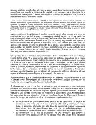 algunos analistas sociales han afirmado: a saber, que independientemente de las formas
específicas que adopte la dinámica del capital y del mercado, es la ideología de la
gestión (del “managemern”) la que constituye el conjunto de conceptos que domina el
pensamiento actual en materia social.

*Juan Casassus. Especialista regional UNESCO. El autor agradece las conversaciones sostenidas con
distintos especialistas cuyos comentarios han enriquecido su visión sobre el tema de este capítulo. En
particular, agradece a Ernesto Schiefelbein, Luis Roggi, Jesús E. López, Inés Aguerrondo, Ramón
Casanova. También agradece los intercambios con los miembros de la red REPLAD, quienes son actores
privilegiados desde la investigación, la cátedra y sobre todo desde la planificación y la ejecución de las
políticas educativas en los Ministerios de Educación.

La observación de las prácticas de gestión muestra que de ellas emerge una forma de
concebir las acciones de los seres humanos en sociedad, es decir, la acción dentro de
conjuntos organizados (las organizaciones). Dentro de ellas, las acciones de los seres
humanos están fuertemente influenciadas por los marcos reguladores que operan a
través de mecanismos de gestión. Entre otras cosas, esto implica que cada forma de
gestión está basada en una interpretación de la acción. Esto también equivale a decir
que cada tipo de gestión contiene implícita o explícitamente una teoría particular de la
acción humana. Cada forma de gestión diseña espacios y formas de acción humana.
Esto es lo que examinaremos a continuación.

Coloquemos 25 años como un tiempo referencial. Si nos remontamos a 25 años atrás, a
inicios de los años 70, y observamos cómo eran los sistemas educativos de la región
(con la sola excepción de Brasil), independientemente de la calidad unitaria o federal de
los Estados, en el ámbito educativo todos ellos presentaban un panorama similar:
sistemas educativos centralizados en los cuales el Ministerio ejercía un fuerte control
sobre el currículo, los textos, las escuelas, los docentes, el perfeccionamiento y parte de
la formación de los maestros. En todas partes se habían instalado y funcionaban
unidades de planificación que constituían el corazón del sistema educativo, el cual
organizaba las acciones destinadas a la expansión del sistema.

Podemos afirmar que el Ministerio de Educación era el brazo sectorial mediante el cual
el Estado ejercía el monopolio de la Educación. Podríamos agregar, además, que se
trataba de un monopolio autosuficiente y autorreferido.

Si observamos lo que ocurre hoy, el panorama que encontramos es completamente
diferente. Las transformaciones institucionales producidas apuntan claramente hacia la
pérdida del monopolio del Estado de su propio aparato y del sistema educativo, lo que se
traduce en una pérdida de influencia en relación a lo que allí tiene lugar. Numerosas son
las evidencias de esta situación e incluyen manifestaciones de diferentes órdenes. A
modo de ejemplo, se pueden identificar dimensiones como las siguientes:

    •   La redefinición del proceso educativo, Este ya no es visto como un espacio de
        enseñanza, sino como uno en el cual el énfasis está en el aprendizaje, en lo que
        logra el aprendiz, alterando con ello tanto la tradicional relación enseñanza-
        aprendizaje que es reemplazada por una de aprendizaje-enseñanza y
        modificando el rol del docente en su calidad de dispensador de conocimientos.
    •   La redefinición de lo que es educación. De una definición que concibe la
        educación como escolarización, se ha pasado hacia otra visión de la educación
 