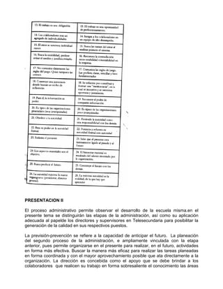 PRESENTACION II

El proceso administrativo permite observar el desarrollo de la escuela misma.en el
presente tema se distinguirán las etapas de la administración, así como su aplicación
adecuada al papelde los directores y supervisores en Telesecundaria para posibilitar la
generación de la calidad en sus respectivos puestos.

La previsión-prevención se refiere a la capacidad de anticipar el futuro. La planeación
del segundo proceso de la administración, e ampliamente vinculada con la etapa
anterior, pues permite organizarse en el presente para realizar, en el futuro, actividades
en forma más efectiva. Buscar la manera más eficaz para realizar las tareas planeadas
en forma coordinada y con el mayor aprovechamiento posible que ata directamente a la
organización. La dirección es concebida como el apoyo que se debe brindar a los
colaboradores que realicen su trabajo en forma sobresaliente el conocimiento las áreas
 