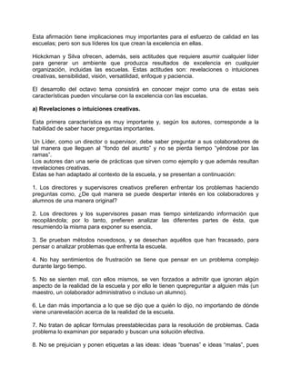 Esta afirmación tiene implicaciones muy importantes para el esfuerzo de calidad en las
escuelas; pero son sus líderes los que crean la excelencia en ellas.

Hickckman y Silva ofrecen, además, seis actitudes que requiere asumir cualquier líder
para generar un ambiente que produzca resultados de excelencia en cualquier
organización, incluidas las escuelas. Estas actitudes son: revelaciones o intuiciones
creativas, sensibilidad, visión, versatilidad, enfoque y paciencia.

El desarrollo del octavo tema consistirá en conocer mejor como una de estas seis
características pueden vincularse con la excelencia con las escuelas.

a) Revelaciones o intuiciones creativas.

Esta primera característica es muy importante y, según los autores, corresponde a la
habilidad de saber hacer preguntas importantes.

Un Líder, como un director o supervisor, debe saber preguntar a sus colaboradores de
tal manera que lleguen al “fondo del asunto” y no se pierda tiempo “yéndose por las
ramas”.
Los autores dan una serie de prácticas que sirven como ejemplo y que además resultan
revelaciones creativas.
Estas se han adaptado al contexto de la escuela, y se presentan a continuación:

1. Los directores y supervisores creativos prefieren enfrentar los problemas haciendo
preguntas como, ¿De qué manera se puede despertar interés en los colaboradores y
alumnos de una manera original?

2. Los directores y los supervisores pasan mas tiempo sintetizando información que
recopilándola; por lo tanto, prefieren analizar las diferentes partes de ésta, que
resumiendo la misma para exponer su esencia.

3. Se prueban métodos novedosos, y se desechan aquéllos que han fracasado, para
pensar o analizar problemas que enfrenta la escuela.

4. No hay sentimientos de frustración se tiene que pensar en un problema complejo
durante largo tiempo.

5. No se sienten mal, con ellos mismos, se ven forzados a admitir que ignoran algún
aspecto de la realidad de la escuela y por ello le tienen quepreguntar a alguien más (un
maestro, un colaborador administrativo o incluso un alumno).

6. Le dan más importancia a lo que se dijo que a quién lo dijo, no importando de dónde
viene unarevelación acerca de la realidad de la escuela.

7. No tratan de aplicar fórmulas preestablecidas para la resolución de problemas. Cada
problema lo examinan por separado y buscan una solución efectiva.

8. No se prejuician y ponen etiquetas a las ideas: ideas “buenas” e ideas “malas”, pues
 